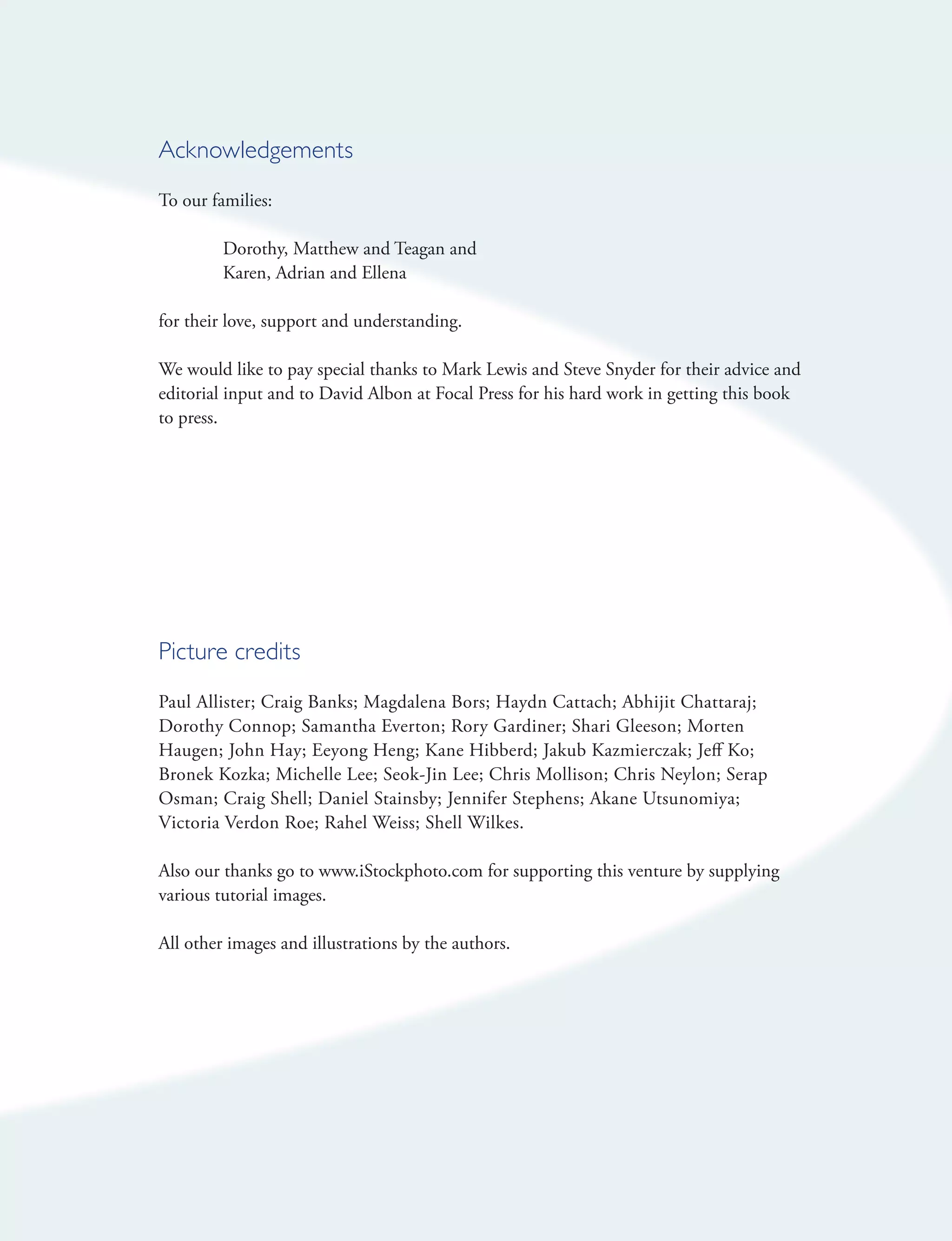 Acknowledgements
To our families:

         Dorothy, Matthew and Teagan and
         Karen, Adrian and Ellena

for their love, support and understanding.

We would like to pay special thanks to Mark Lewis and Steve Snyder for their advice and
editorial input and to David Albon at Focal Press for his hard work in getting this book
to press.




Picture credits
Paul Allister; Craig Banks; Magdalena Bors; Haydn Cattach; Abhijit Chattaraj;
Dorothy Connop; Samantha Everton; Rory Gardiner; Shari Gleeson; Morten
Haugen; John Hay; Eeyong Heng; Kane Hibberd; Jakub Kazmierczak; Jeff Ko;
Bronek Kozka; Michelle Lee; Seok-Jin Lee; Chris Mollison; Chris Neylon; Serap
Osman; Craig Shell; Daniel Stainsby; Jennifer Stephens; Akane Utsunomiya;
Victoria Verdon Roe; Rahel Weiss; Shell Wilkes.

Also our thanks go to www.iStockphoto.com for supporting this venture by supplying
various tutorial images.

All other images and illustrations by the authors.
 