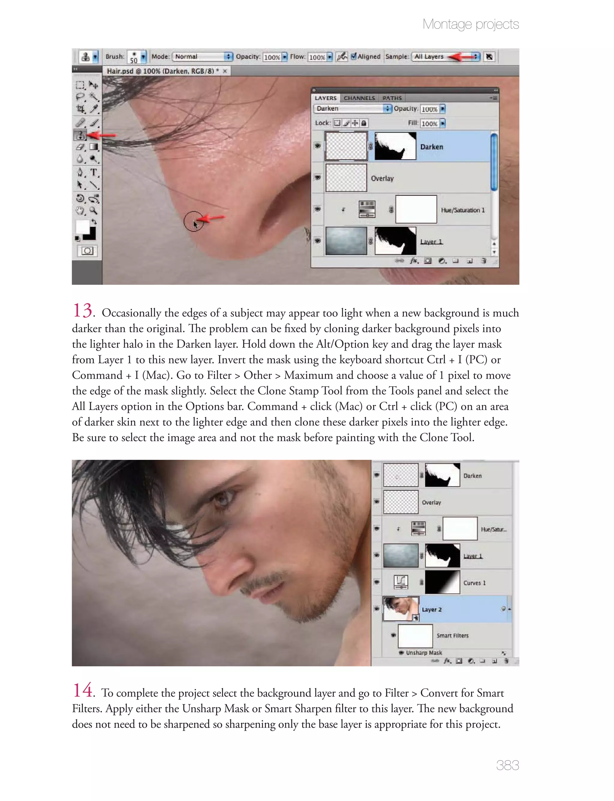 Montage projects




13. Occasionally the edges of a subject may appear too light when a new background is much
darker than the original. The problem can be ﬁxed by cloning darker background pixels into
the lighter halo in the Darken layer. Hold down the Alt/Option key and drag the layer mask
from Layer 1 to this new layer. Invert the mask using the keyboard shortcut Ctrl + I (PC) or
Command + I (Mac). Go to Filter > Other > Maximum and choose a value of 1 pixel to move
the edge of the mask slightly. Select the Clone Stamp Tool from the Tools panel and select the
All Layers option in the Options bar. Command + click (Mac) or Ctrl + click (PC) on an area
of darker skin next to the lighter edge and then clone these darker pixels into the lighter edge.
Be sure to select the image area and not the mask before painting with the Clone Tool.




14. To complete the project select the background layer and go to Filter > Convert for Smart
Filters. Apply either the Unsharp Mask or Smart Sharpen ﬁlter to this layer. The new background
does not need to be sharpened so sharpening only the base layer is appropriate for this project.


                                                                                             383
 