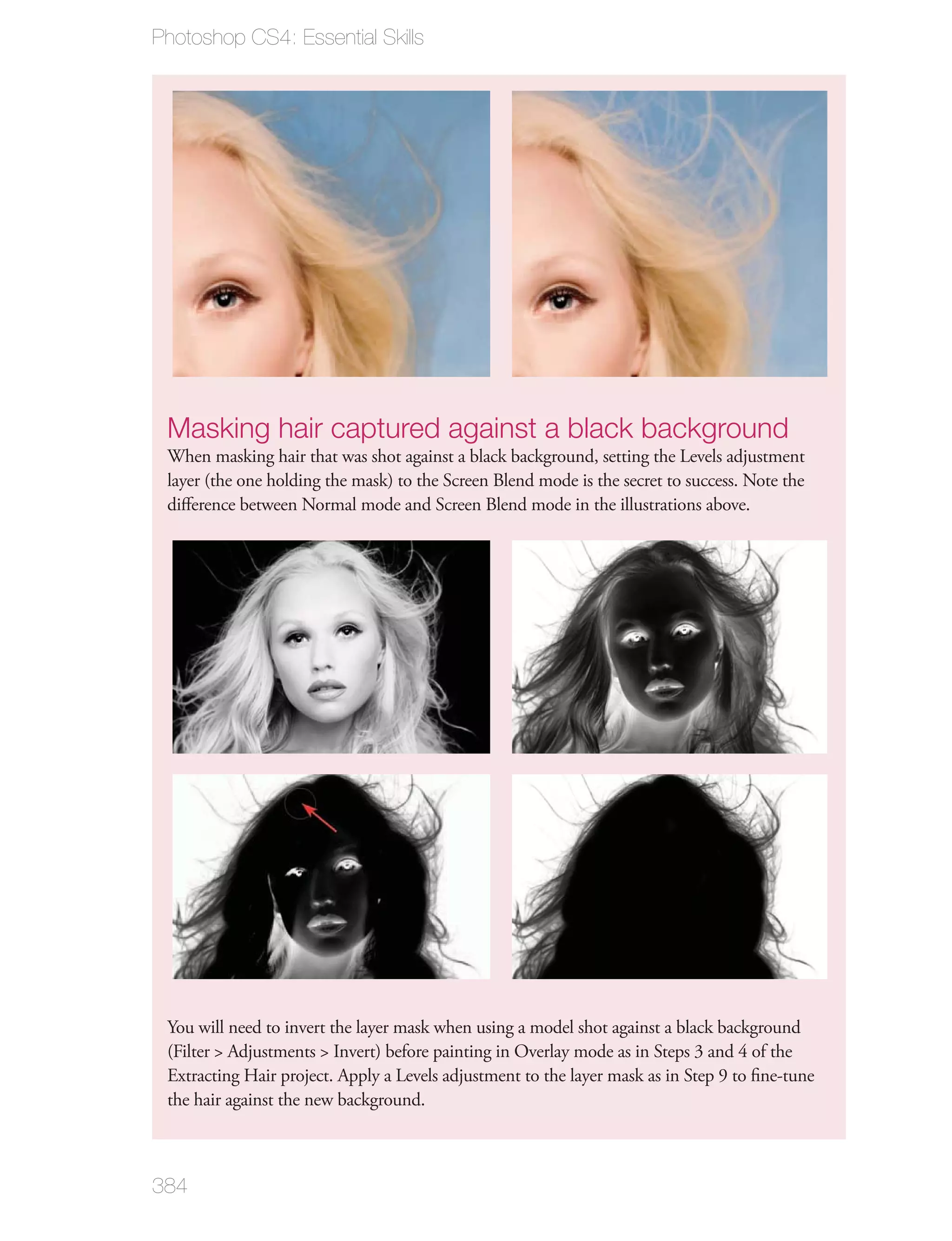 Photoshop CS4: Essential Skills




 Masking hair captured against a black background
 When masking hair that was shot against a black background, setting the Levels adjustment
 layer (the one holding the mask) to the Screen Blend mode is the secret to success. Note the
 diﬀerence between Normal mode and Screen Blend mode in the illustrations above.




 You will need to invert the layer mask when using a model shot against a black background
 (Filter > Adjustments > Invert) before painting in Overlay mode as in Steps 3 and 4 of the
 Extracting Hair project. Apply a Levels adjustment to the layer mask as in Step 9 to ﬁne-tune
 the hair against the new background.



384
 