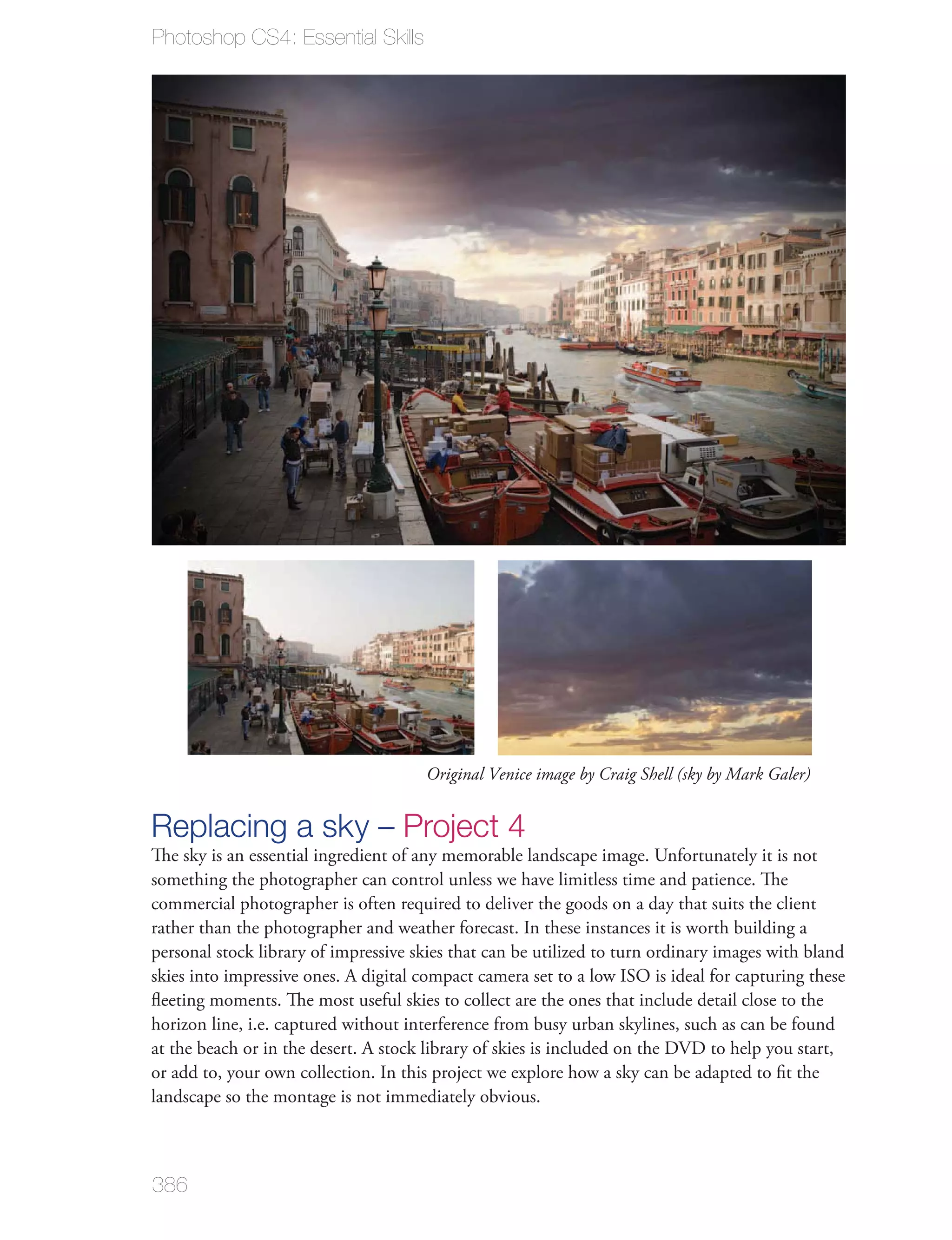 Photoshop CS4: Essential Skills




                                      Original Venice image by Craig Shell (sky by Mark Galer)


Replacing a sky – Project 4
The sky is an essential ingredient of any memorable landscape image. Unfortunately it is not
something the photographer can control unless we have limitless time and patience. The
commercial photographer is often required to deliver the goods on a day that suits the client
rather than the photographer and weather forecast. In these instances it is worth building a
personal stock library of impressive skies that can be utilized to turn ordinary images with bland
skies into impressive ones. A digital compact camera set to a low ISO is ideal for capturing these
ﬂeeting moments. The most useful skies to collect are the ones that include detail close to the
horizon line, i.e. captured without interference from busy urban skylines, such as can be found
at the beach or in the desert. A stock library of skies is included on the DVD to help you start,
or add to, your own collection. In this project we explore how a sky can be adapted to ﬁt the
landscape so the montage is not immediately obvious.



386
 