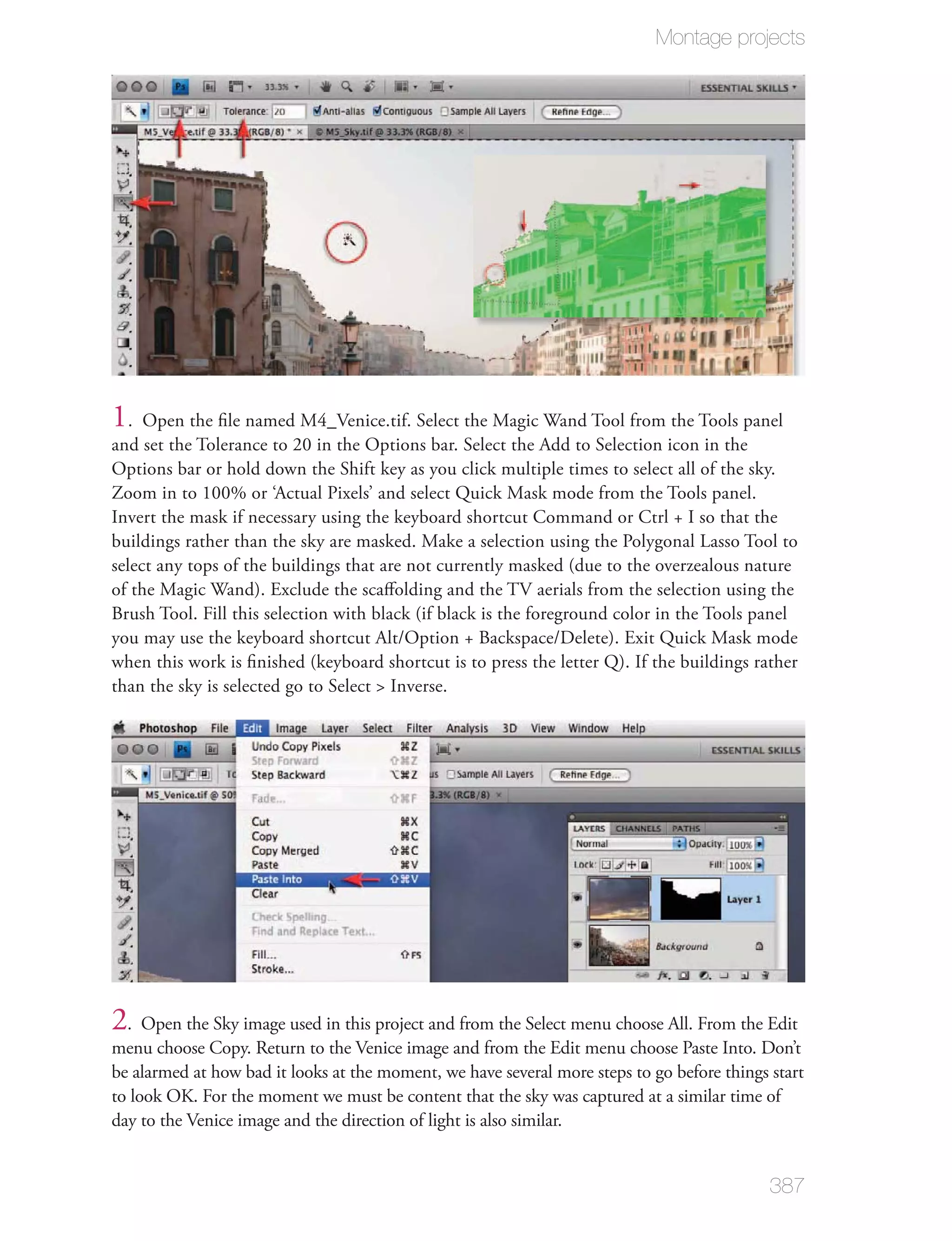 Montage projects




1.   Open the ﬁle named M4_Venice.tif. Select the Magic Wand Tool from the Tools panel
and set the Tolerance to 20 in the Options bar. Select the Add to Selection icon in the
Options bar or hold down the Shift key as you click multiple times to select all of the sky.
Zoom in to 100% or ‘Actual Pixels’ and select Quick Mask mode from the Tools panel.
Invert the mask if necessary using the keyboard shortcut Command or Ctrl + I so that the
buildings rather than the sky are masked. Make a selection using the Polygonal Lasso Tool to
select any tops of the buildings that are not currently masked (due to the overzealous nature
of the Magic Wand). Exclude the scaﬀolding and the TV aerials from the selection using the
Brush Tool. Fill this selection with black (if black is the foreground color in the Tools panel
you may use the keyboard shortcut Alt/Option + Backspace/Delete). Exit Quick Mask mode
when this work is ﬁnished (keyboard shortcut is to press the letter Q). If the buildings rather
than the sky is selected go to Select > Inverse.




2. Open the Sky image used in this project and from the Select menu choose All. From the Edit
menu choose Copy. Return to the Venice image and from the Edit menu choose Paste Into. Don’t
be alarmed at how bad it looks at the moment, we have several more steps to go before things start
to look OK. For the moment we must be content that the sky was captured at a similar time of
day to the Venice image and the direction of light is also similar.


                                                                                             387
 