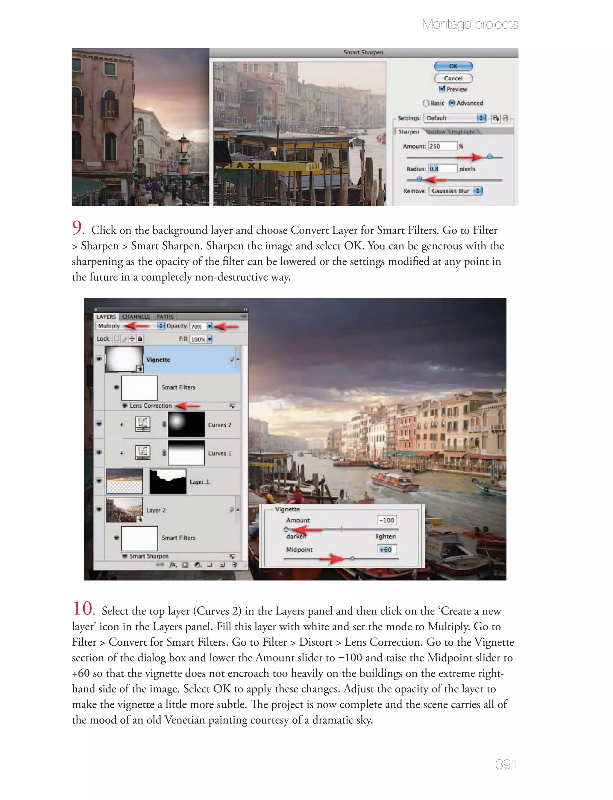 Montage projects




9. Click on the background layer and choose Convert Layer for Smart Filters. Go to Filter
> Sharpen > Smart Sharpen. Sharpen the image and select OK. You can be generous with the
sharpening as the opacity of the ﬁlter can be lowered or the settings modiﬁed at any point in
the future in a completely non-destructive way.




10. Select the top layer (Curves 2) in the Layers panel and then click on the ‘Create a new
layer’ icon in the Layers panel. Fill this layer with white and set the mode to Multiply. Go to
Filter > Convert for Smart Filters. Go to Filter > Distort > Lens Correction. Go to the Vignette
section of the dialog box and lower the Amount slider to ‒100 and raise the Midpoint slider to
+60 so that the vignette does not encroach too heavily on the buildings on the extreme right-
hand side of the image. Select OK to apply these changes. Adjust the opacity of the layer to
make the vignette a little more subtle. The project is now complete and the scene carries all of
the mood of an old Venetian painting courtesy of a dramatic sky.


                                                                                           391
 