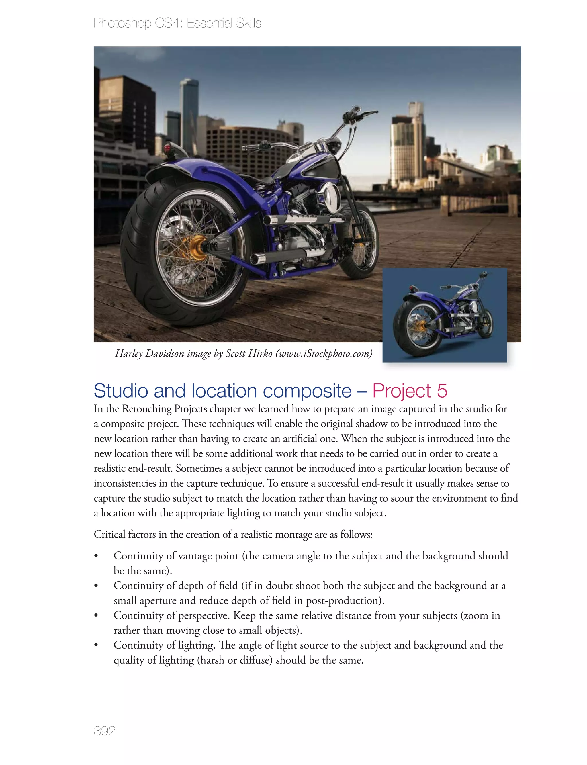 Photoshop CS4: Essential Skills




     Harley Davidson image by Scott Hirko (www.iStockphoto.com)


Studio and location composite – Project 5
In the Retouching Projects chapter we learned how to prepare an image captured in the studio for
a composite project. These techniques will enable the original shadow to be introduced into the
new location rather than having to create an artiﬁcial one. When the subject is introduced into the
new location there will be some additional work that needs to be carried out in order to create a
realistic end-result. Sometimes a subject cannot be introduced into a particular location because of
inconsistencies in the capture technique. To ensure a successful end-result it usually makes sense to
capture the studio subject to match the location rather than having to scour the environment to ﬁnd
a location with the appropriate lighting to match your studio subject.
Critical factors in the creation of a realistic montage are as follows:
     Continuity of vantage point (the camera angle to the subject and the background should
     be the same).
     Continuity of depth of ﬁeld (if in doubt shoot both the subject and the background at a
     small aperture and reduce depth of ﬁeld in post-production).
     Continuity of perspective. Keep the same relative distance from your subjects (zoom in
     rather than moving close to small objects).
     Continuity of lighting. The angle of light source to the subject and background and the
     quality of lighting (harsh or diﬀuse) should be the same.




392
 