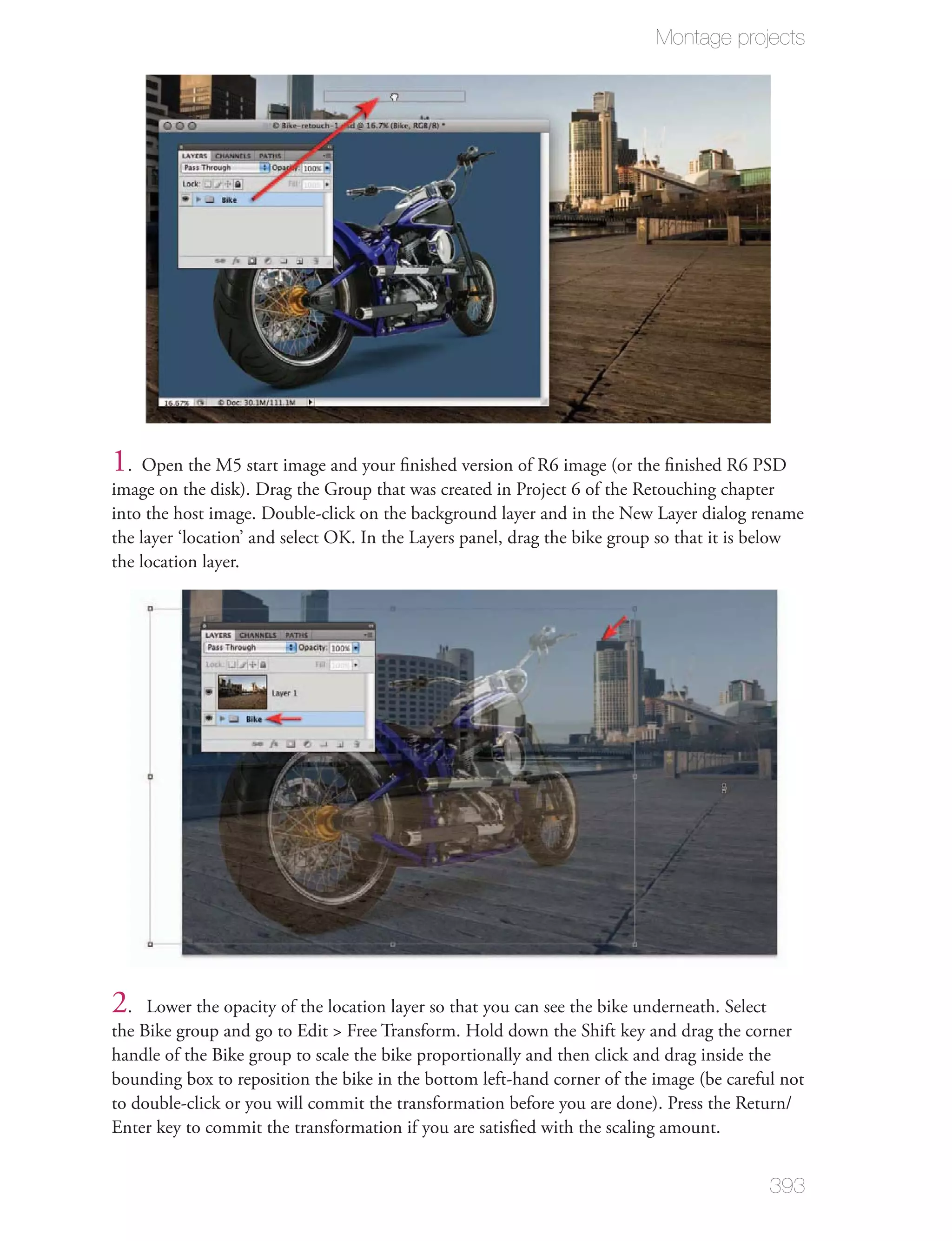 Montage projects




1. Open the M5 start image and your ﬁnished version of R6 image (or the ﬁnished R6 PSD
image on the disk). Drag the Group that was created in Project 6 of the Retouching chapter
into the host image. Double-click on the background layer and in the New Layer dialog rename
the layer ‘location’ and select OK. In the Layers panel, drag the bike group so that it is below
the location layer.




2.   Lower the opacity of the location layer so that you can see the bike underneath. Select
the Bike group and go to Edit > Free Transform. Hold down the Shift key and drag the corner
handle of the Bike group to scale the bike proportionally and then click and drag inside the
bounding box to reposition the bike in the bottom left-hand corner of the image (be careful not
to double-click or you will commit the transformation before you are done). Press the Return/
Enter key to commit the transformation if you are satisﬁed with the scaling amount.


                                                                                           393
 