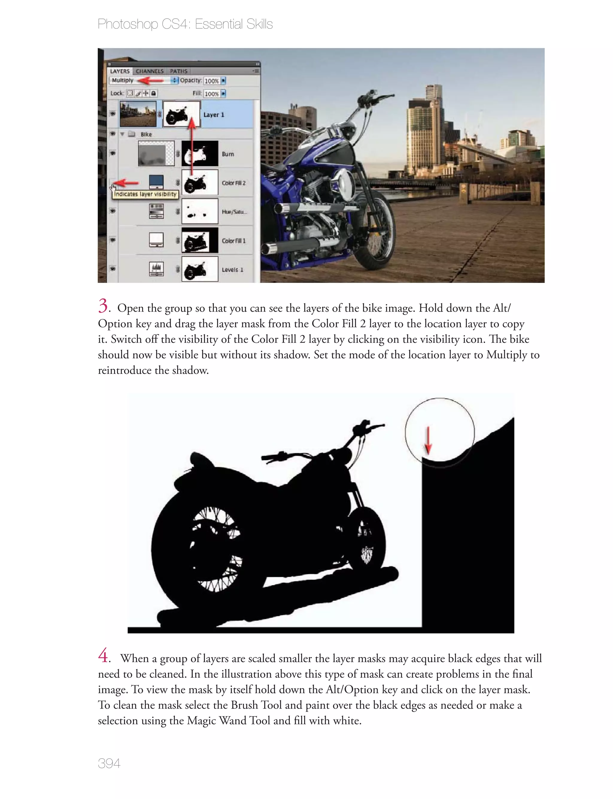 Photoshop CS4: Essential Skills




3. Open the group so that you can see the layers of the bike image. Hold down the Alt/
Option key and drag the layer mask from the Color Fill 2 layer to the location layer to copy
it. Switch oﬀ the visibility of the Color Fill 2 layer by clicking on the visibility icon. The bike
should now be visible but without its shadow. Set the mode of the location layer to Multiply to
reintroduce the shadow.




4.   When a group of layers are scaled smaller the layer masks may acquire black edges that will
need to be cleaned. In the illustration above this type of mask can create problems in the ﬁnal
image. To view the mask by itself hold down the Alt/Option key and click on the layer mask.
To clean the mask select the Brush Tool and paint over the black edges as needed or make a
selection using the Magic Wand Tool and ﬁll with white.


394
 