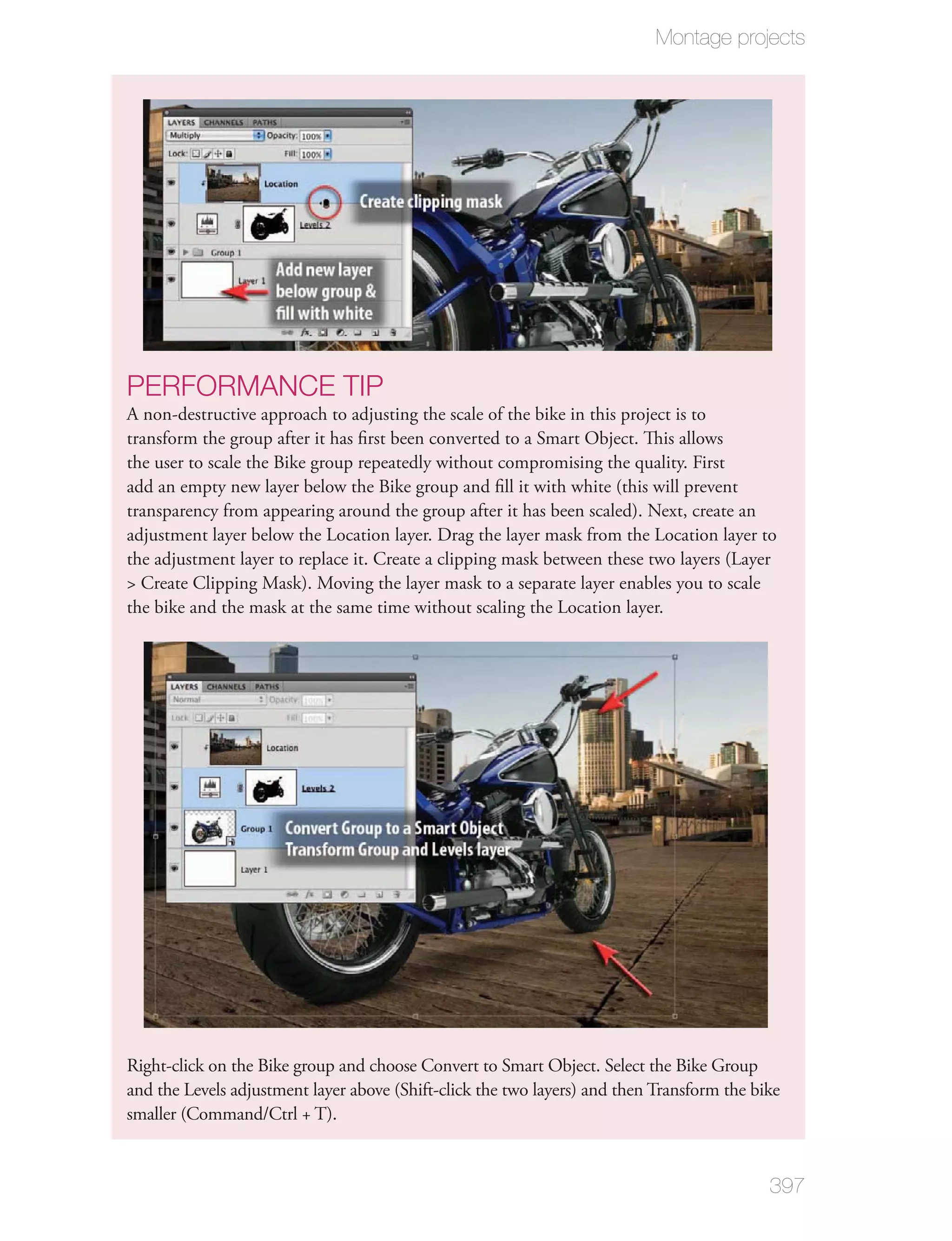 Montage projects




PERFORMANCE TIP
A non-destructive approach to adjusting the scale of the bike in this project is to
transform the group after it has ﬁrst been converted to a Smart Object. This allows
the user to scale the Bike group repeatedly without compromising the quality. First
add an empty new layer below the Bike group and ﬁll it with white (this will prevent
transparency from appearing around the group after it has been scaled). Next, create an
adjustment layer below the Location layer. Drag the layer mask from the Location layer to
the adjustment layer to replace it. Create a clipping mask between these two layers (Layer
> Create Clipping Mask). Moving the layer mask to a separate layer enables you to scale
the bike and the mask at the same time without scaling the Location layer.




Right-click on the Bike group and choose Convert to Smart Object. Select the Bike Group
and the Levels adjustment layer above (Shift-click the two layers) and then Transform the bike
smaller (Command/Ctrl + T).


                                                                                            397
 