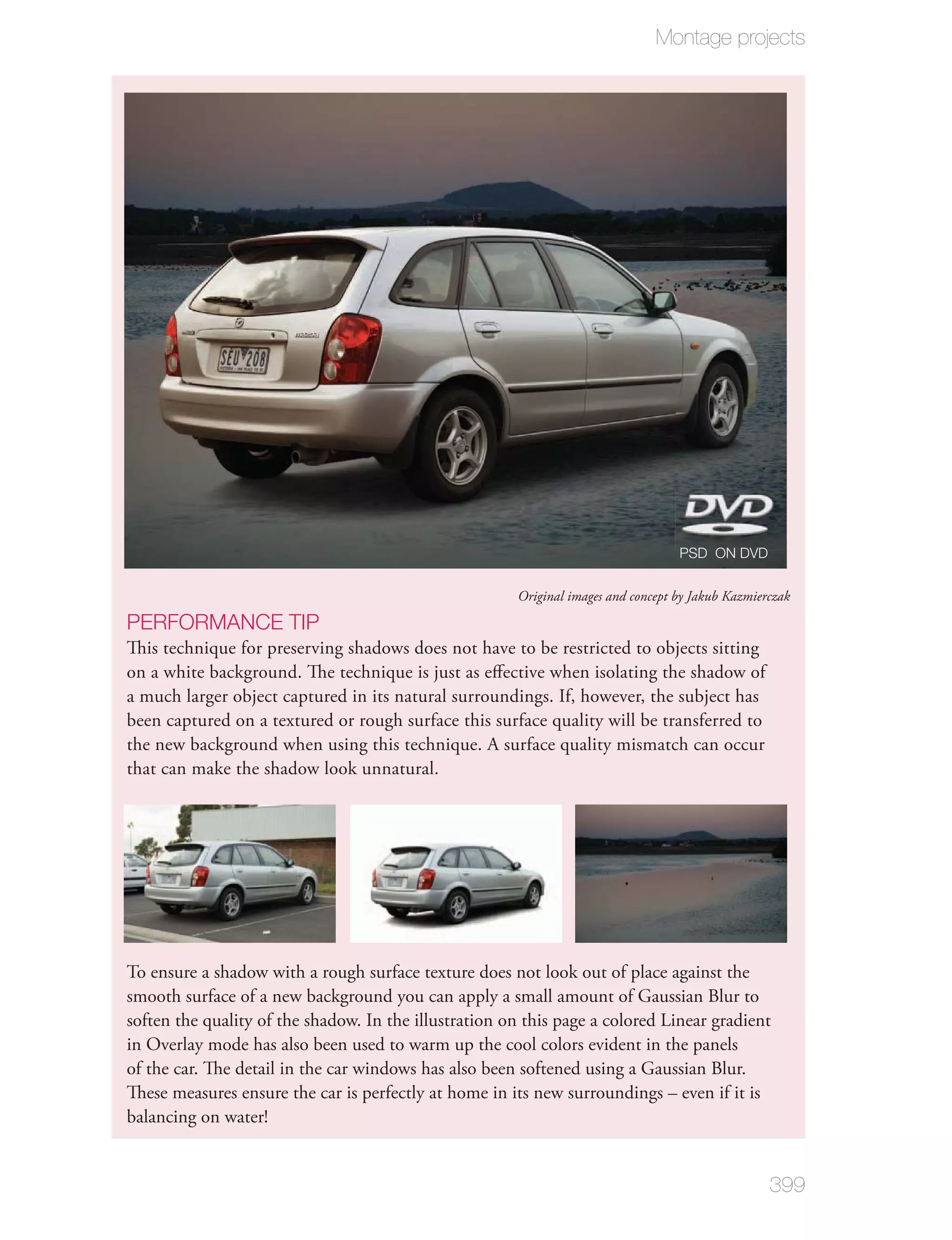 Montage projects




                                                                                   PSD ON DVD

                                                       Original images and concept by Jakub Kazmierczak

PERFORMANCE TIP
This technique for preserving shadows does not have to be restricted to objects sitting
on a white background. The technique is just as eﬀective when isolating the shadow of
a much larger object captured in its natural surroundings. If, however, the subject has
been captured on a textured or rough surface this surface quality will be transferred to
the new background when using this technique. A surface quality mismatch can occur
that can make the shadow look unnatural.




To ensure a shadow with a rough surface texture does not look out of place against the
smooth surface of a new background you can apply a small amount of Gaussian Blur to
soften the quality of the shadow. In the illustration on this page a colored Linear gradient
in Overlay mode has also been used to warm up the cool colors evident in the panels
of the car. The detail in the car windows has also been softened using a Gaussian Blur.
These measures ensure the car is perfectly at home in its new surroundings – even if it is
balancing on water!


                                                                                                   399
 