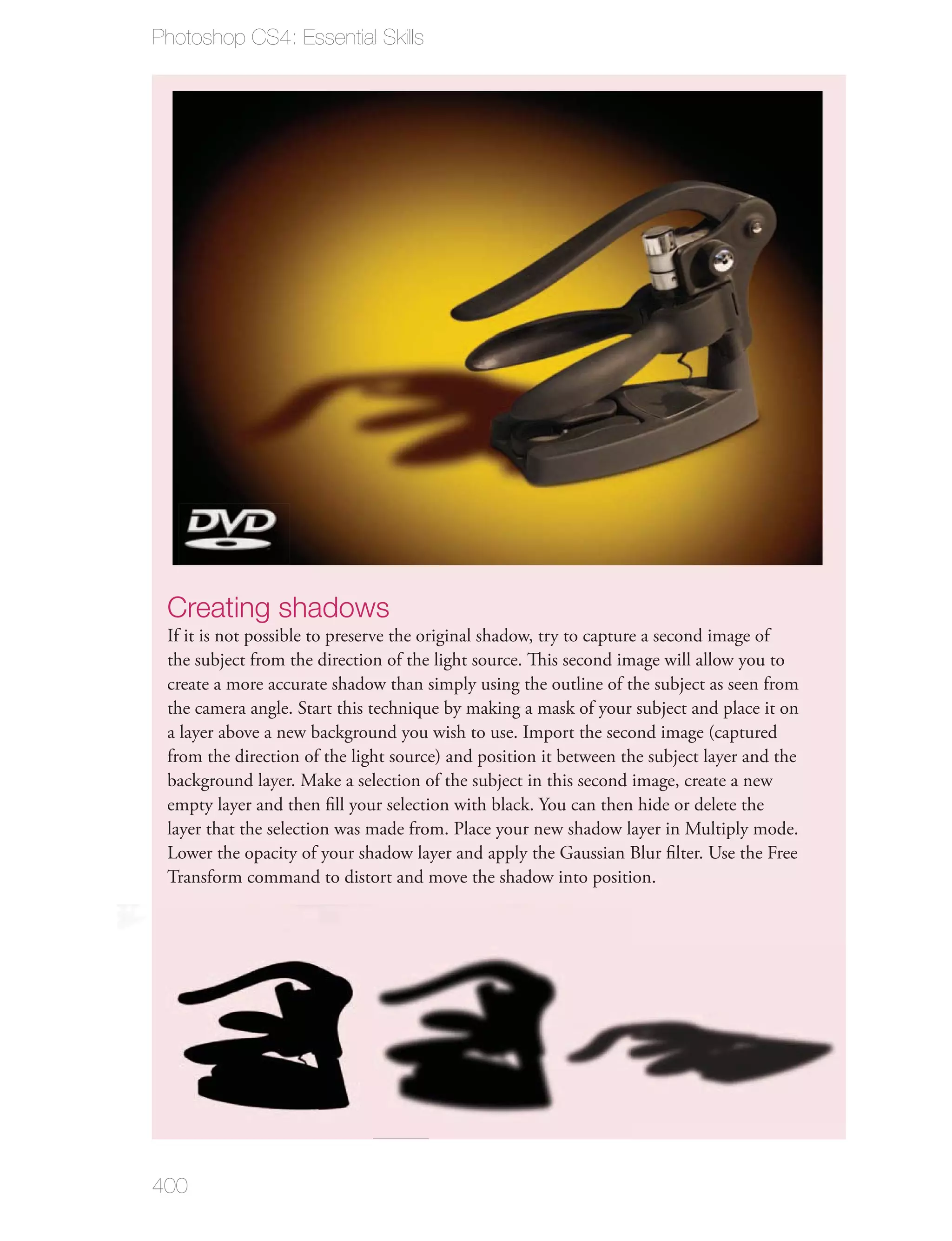 Photoshop CS4: Essential Skills




 Creating shadows
 If it is not possible to preserve the original shadow, try to capture a second image of
 the subject from the direction of the light source. This second image will allow you to
 create a more accurate shadow than simply using the outline of the subject as seen from
 the camera angle. Start this technique by making a mask of your subject and place it on
 a layer above a new background you wish to use. Import the second image (captured
 from the direction of the light source) and position it between the subject layer and the
 background layer. Make a selection of the subject in this second image, create a new
 empty layer and then ﬁll your selection with black. You can then hide or delete the
 layer that the selection was made from. Place your new shadow layer in Multiply mode.
 Lower the opacity of your shadow layer and apply the Gaussian Blur ﬁlter. Use the Free
 Transform command to distort and move the shadow into position.




400
 