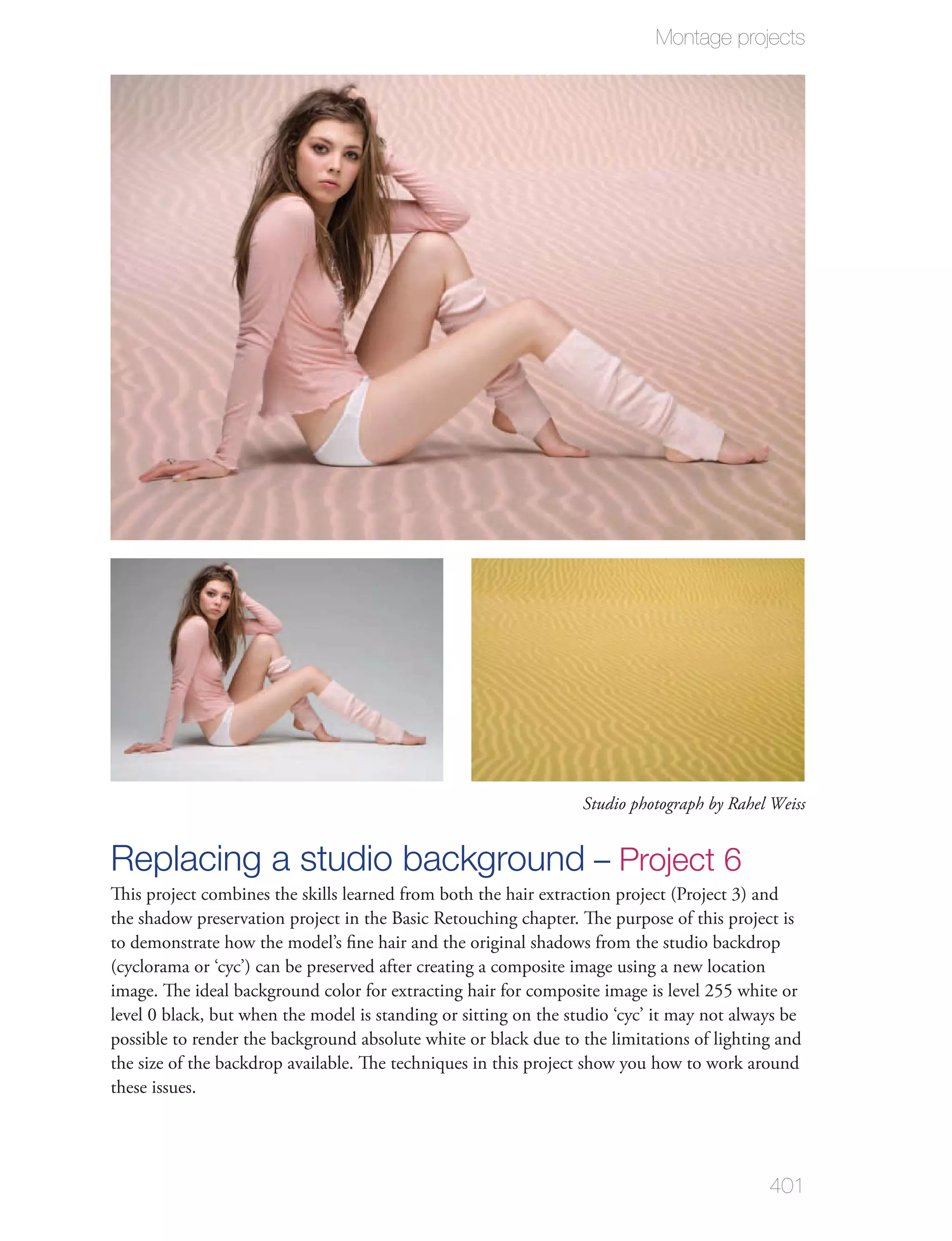 Montage projects




                                                                  Studio photograph by Rahel Weiss


Replacing a studio background – Project 6
This project combines the skills learned from both the hair extraction project (Project 3) and
the shadow preservation project in the Basic Retouching chapter. The purpose of this project is
to demonstrate how the model’s ﬁne hair and the original shadows from the studio backdrop
(cyclorama or ‘cyc’) can be preserved after creating a composite image using a new location
image. The ideal background color for extracting hair for composite image is level 255 white or
level 0 black, but when the model is standing or sitting on the studio ‘cyc’ it may not always be
possible to render the background absolute white or black due to the limitations of lighting and
the size of the backdrop available. The techniques in this project show you how to work around
these issues.




                                                                                            401
 