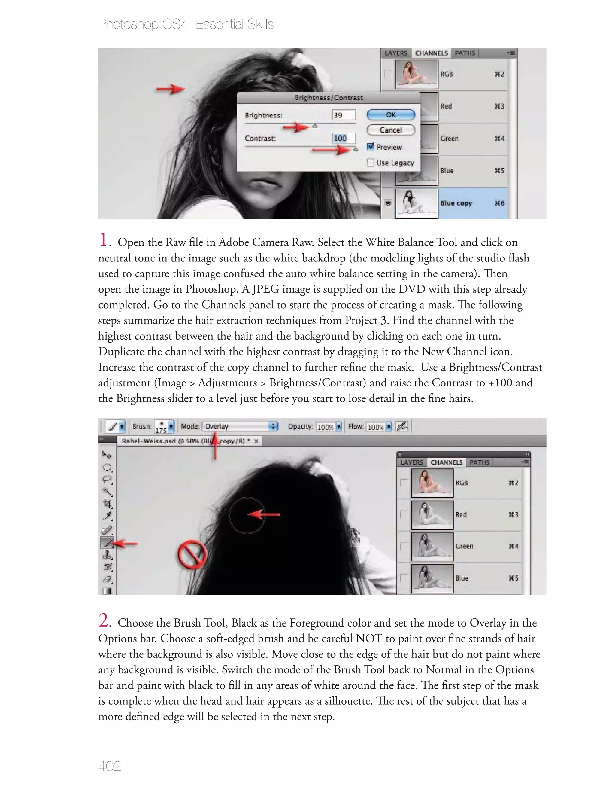 Photoshop CS4: Essential Skills




1. Open the Raw ﬁle in Adobe Camera Raw. Select the White Balance Tool and click on
neutral tone in the image such as the white backdrop (the modeling lights of the studio ﬂash
used to capture this image confused the auto white balance setting in the camera). Then
open the image in Photoshop. A JPEG image is supplied on the DVD with this step already
completed. Go to the Channels panel to start the process of creating a mask. The following
steps summarize the hair extraction techniques from Project 3. Find the channel with the
highest contrast between the hair and the background by clicking on each one in turn.
Duplicate the channel with the highest contrast by dragging it to the New Channel icon.
Increase the contrast of the copy channel to further reﬁne the mask. Use a Brightness/Contrast
adjustment (Image > Adjustments > Brightness/Contrast) and raise the Contrast to +100 and
the Brightness slider to a level just before you start to lose detail in the ﬁne hairs.




2. Choose the Brush Tool, Black as the Foreground color and set the mode to Overlay in the
Options bar. Choose a soft-edged brush and be careful NOT to paint over ﬁne strands of hair
where the background is also visible. Move close to the edge of the hair but do not paint where
any background is visible. Switch the mode of the Brush Tool back to Normal in the Options
bar and paint with black to ﬁll in any areas of white around the face. The ﬁrst step of the mask
is complete when the head and hair appears as a silhouette. The rest of the subject that has a
more deﬁned edge will be selected in the next step.



402
 