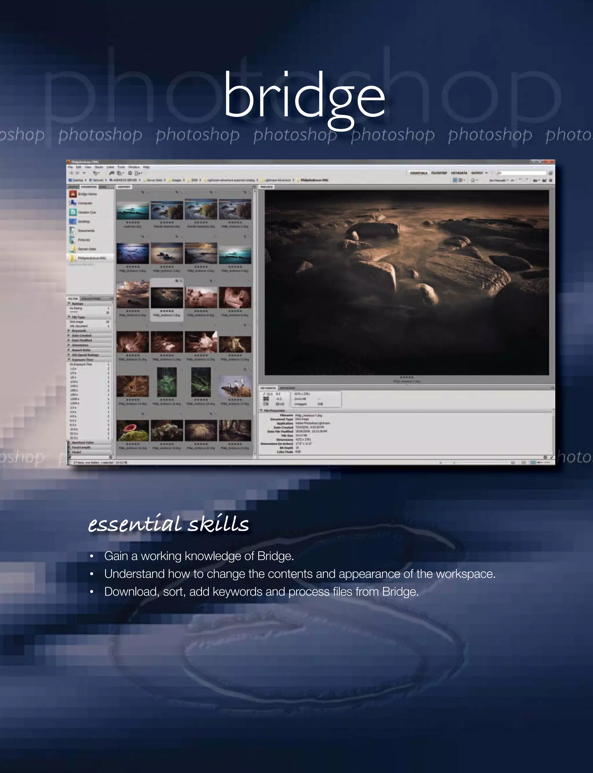 bridge




essential skills
 Gain a working knowledge of Bridge.
 Understand how to change the contents and appearance of the workspace.
 Download, sort, add keywords and process ﬁles from Bridge.
 