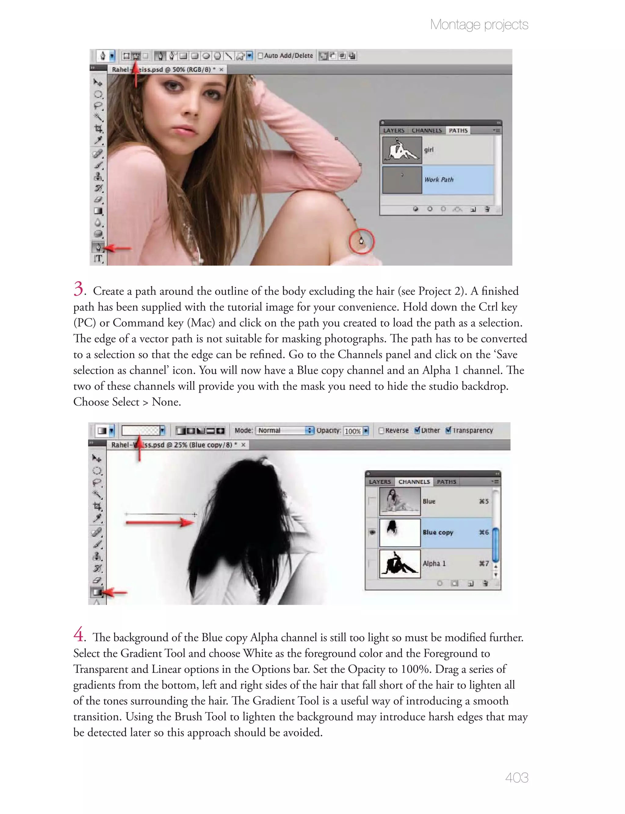 Montage projects




3. Create a path around the outline of the body excluding the hair (see Project 2). A ﬁnished
path has been supplied with the tutorial image for your convenience. Hold down the Ctrl key
(PC) or Command key (Mac) and click on the path you created to load the path as a selection.
The edge of a vector path is not suitable for masking photographs. The path has to be converted
to a selection so that the edge can be reﬁned. Go to the Channels panel and click on the ‘Save
selection as channel’ icon. You will now have a Blue copy channel and an Alpha 1 channel. The
two of these channels will provide you with the mask you need to hide the studio backdrop.
Choose Select > None.




4. The background of the Blue copy Alpha channel is still too light so must be modiﬁed further.
Select the Gradient Tool and choose White as the foreground color and the Foreground to
Transparent and Linear options in the Options bar. Set the Opacity to 100%. Drag a series of
gradients from the bottom, left and right sides of the hair that fall short of the hair to lighten all
of the tones surrounding the hair. The Gradient Tool is a useful way of introducing a smooth
transition. Using the Brush Tool to lighten the background may introduce harsh edges that may
be detected later so this approach should be avoided.


                                                                                                403
 