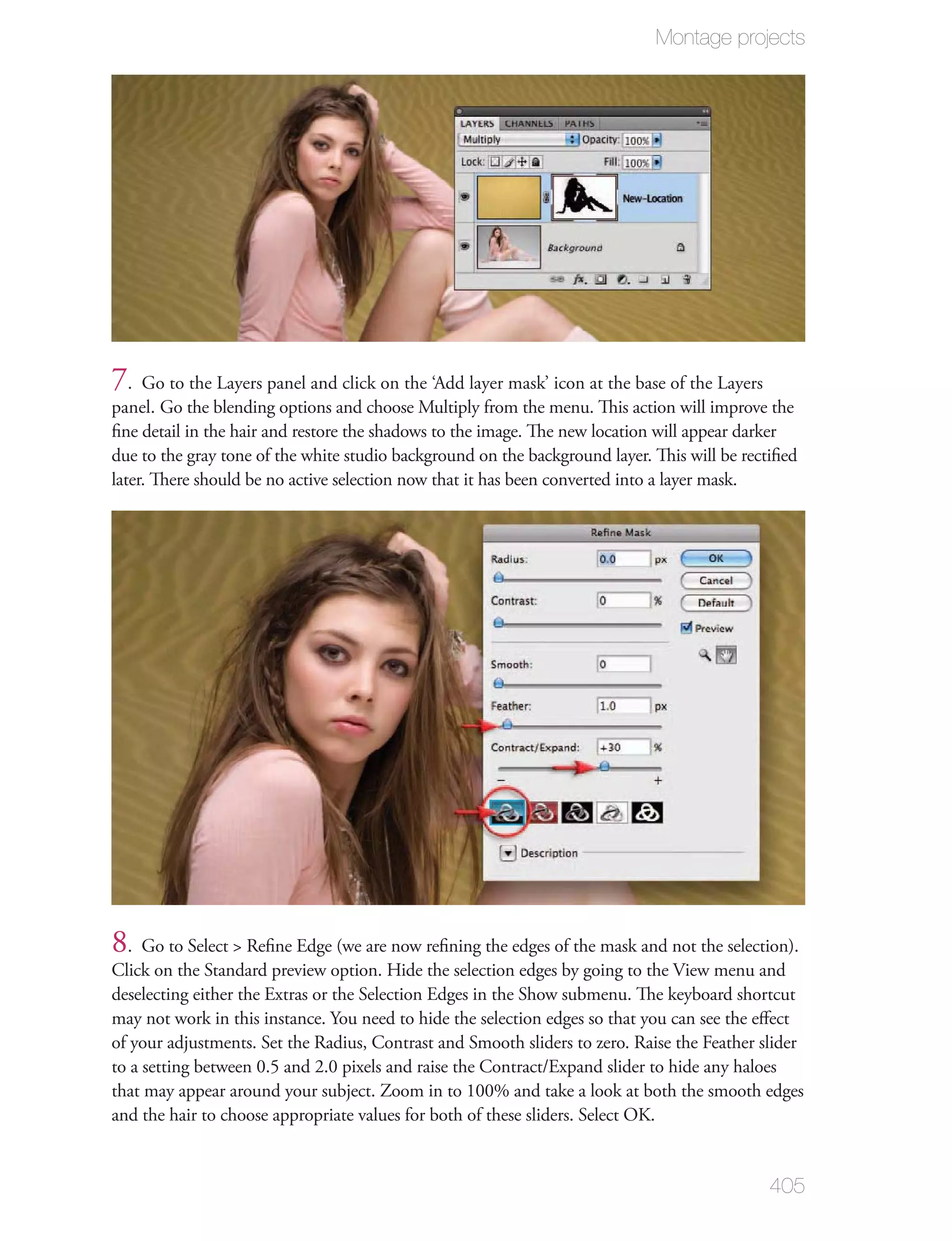 Montage projects




7. Go to the Layers panel and click on the ‘Add layer mask’ icon at the base of the Layers
panel. Go the blending options and choose Multiply from the menu. This action will improve the
ﬁne detail in the hair and restore the shadows to the image. The new location will appear darker
due to the gray tone of the white studio background on the background layer. This will be rectiﬁed
later. There should be no active selection now that it has been converted into a layer mask.




8. Go to Select > Reﬁne Edge (we are now reﬁning the edges of the mask and not the selection).
Click on the Standard preview option. Hide the selection edges by going to the View menu and
deselecting either the Extras or the Selection Edges in the Show submenu. The keyboard shortcut
may not work in this instance. You need to hide the selection edges so that you can see the eﬀect
of your adjustments. Set the Radius, Contrast and Smooth sliders to zero. Raise the Feather slider
to a setting between 0.5 and 2.0 pixels and raise the Contract/Expand slider to hide any haloes
that may appear around your subject. Zoom in to 100% and take a look at both the smooth edges
and the hair to choose appropriate values for both of these sliders. Select OK.


                                                                                              405
 