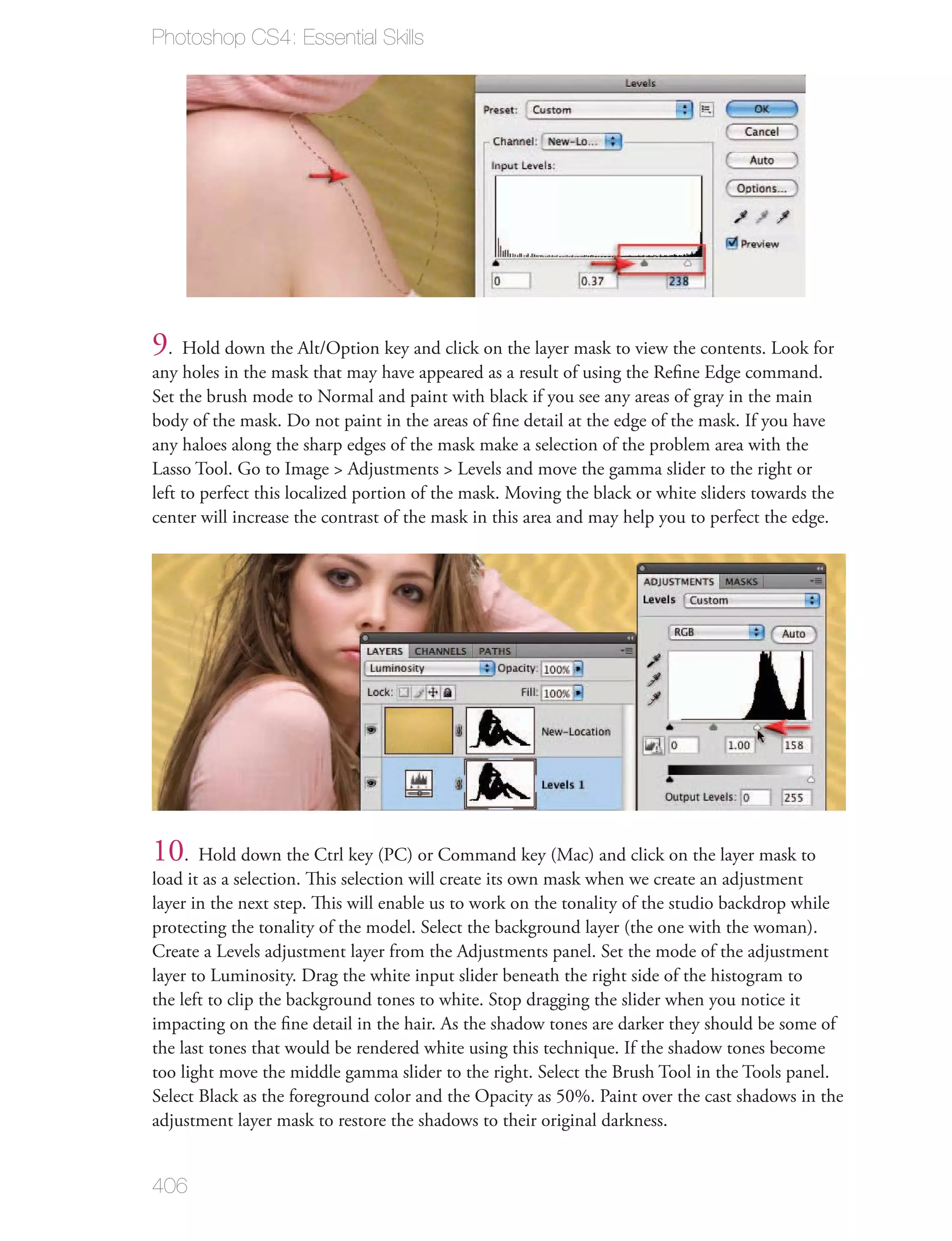 Photoshop CS4: Essential Skills




9. Hold down the Alt/Option key and click on the layer mask to view the contents. Look for
any holes in the mask that may have appeared as a result of using the Reﬁne Edge command.
Set the brush mode to Normal and paint with black if you see any areas of gray in the main
body of the mask. Do not paint in the areas of ﬁne detail at the edge of the mask. If you have
any haloes along the sharp edges of the mask make a selection of the problem area with the
Lasso Tool. Go to Image > Adjustments > Levels and move the gamma slider to the right or
left to perfect this localized portion of the mask. Moving the black or white sliders towards the
center will increase the contrast of the mask in this area and may help you to perfect the edge.




10. Hold down the Ctrl key (PC) or Command key (Mac) and click on the layer mask to
load it as a selection. This selection will create its own mask when we create an adjustment
layer in the next step. This will enable us to work on the tonality of the studio backdrop while
protecting the tonality of the model. Select the background layer (the one with the woman).
Create a Levels adjustment layer from the Adjustments panel. Set the mode of the adjustment
layer to Luminosity. Drag the white input slider beneath the right side of the histogram to
the left to clip the background tones to white. Stop dragging the slider when you notice it
impacting on the ﬁne detail in the hair. As the shadow tones are darker they should be some of
the last tones that would be rendered white using this technique. If the shadow tones become
too light move the middle gamma slider to the right. Select the Brush Tool in the Tools panel.
Select Black as the foreground color and the Opacity as 50%. Paint over the cast shadows in the
adjustment layer mask to restore the shadows to their original darkness.


406
 