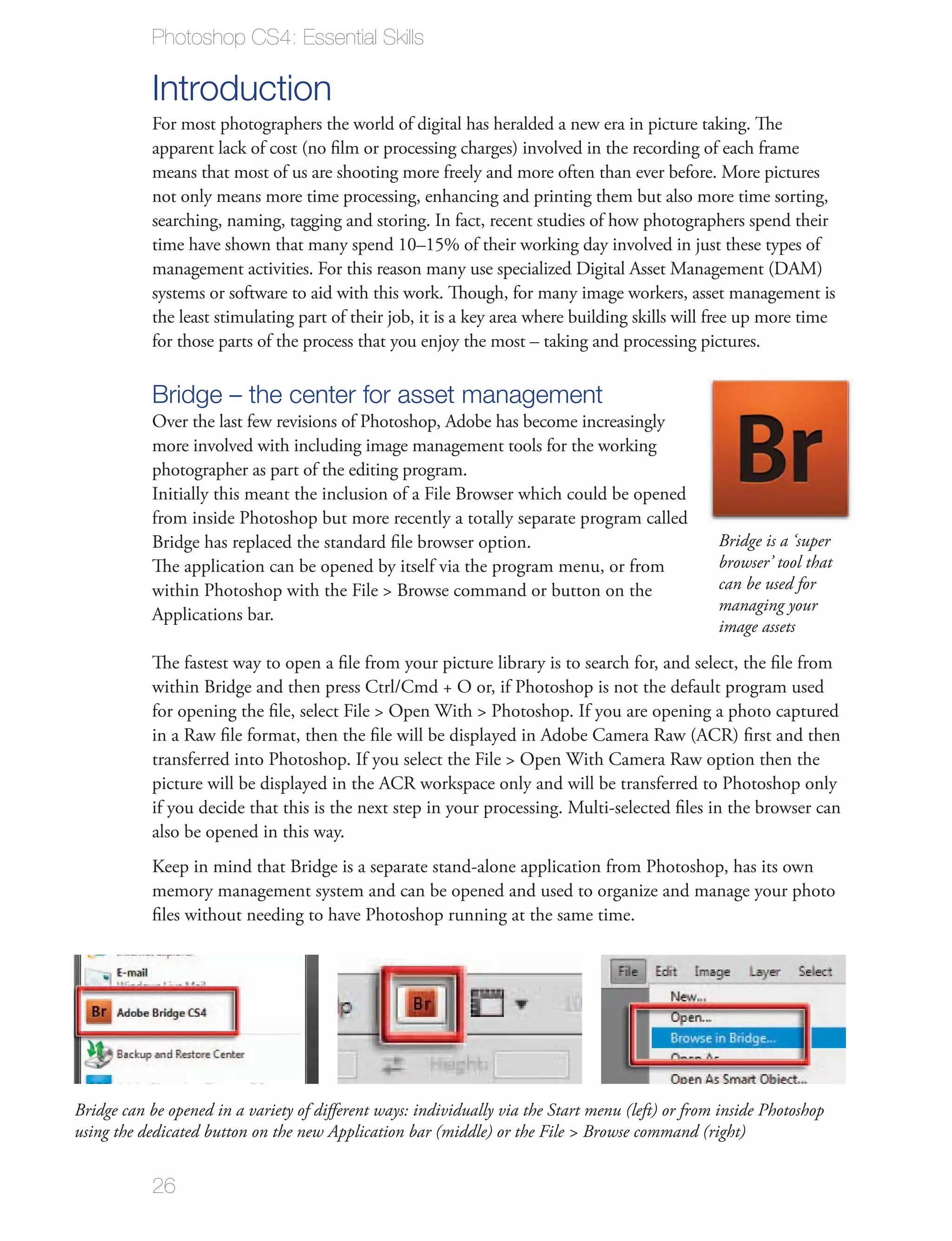 Photoshop CS4: Essential Skills

           Introduction
           For most photographers the world of digital has heralded a new era in picture taking. The
           apparent lack of cost (no ﬁlm or processing charges) involved in the recording of each frame
           means that most of us are shooting more freely and more often than ever before. More pictures
           not only means more time processing, enhancing and printing them but also more time sorting,
           searching, naming, tagging and storing. In fact, recent studies of how photographers spend their
           time have shown that many spend 10–15% of their working day involved in just these types of
           management activities. For this reason many use specialized Digital Asset Management (DAM)
           systems or software to aid with this work. Though, for many image workers, asset management is
           the least stimulating part of their job, it is a key area where building skills will free up more time
           for those parts of the process that you enjoy the most – taking and processing pictures.

           Bridge – the center for asset management
           Over the last few revisions of Photoshop, Adobe has become increasingly
           more involved with including image management tools for the working
           photographer as part of the editing program.
           Initially this meant the inclusion of a File Browser which could be opened
           from inside Photoshop but more recently a totally separate program called
           Bridge has replaced the standard ﬁle browser option.                                   Bridge is a ‘super
           The application can be opened by itself via the program menu, or from                  browser’ tool that
           within Photoshop with the File > Browse command or button on the                       can be used for
                                                                                                  managing your
           Applications bar.
                                                                                                  image assets

           The fastest way to open a ﬁle from your picture library is to search for, and select, the ﬁle from
           within Bridge and then press Ctrl/Cmd + O or, if Photoshop is not the default program used
           for opening the ﬁle, select File > Open With > Photoshop. If you are opening a photo captured
           in a Raw ﬁle format, then the ﬁle will be displayed in Adobe Camera Raw (ACR) ﬁrst and then
           transferred into Photoshop. If you select the File > Open With Camera Raw option then the
           picture will be displayed in the ACR workspace only and will be transferred to Photoshop only
           if you decide that this is the next step in your processing. Multi-selected ﬁles in the browser can
           also be opened in this way.
           Keep in mind that Bridge is a separate stand-alone application from Photoshop, has its own
           memory management system and can be opened and used to organize and manage your photo
           ﬁles without needing to have Photoshop running at the same time.




Bridge can be opened in a variety of diﬀerent ways: individually via the Start menu (left) or from inside Photoshop
using the dedicated button on the new Application bar (middle) or the File > Browse command (right)


           26
 