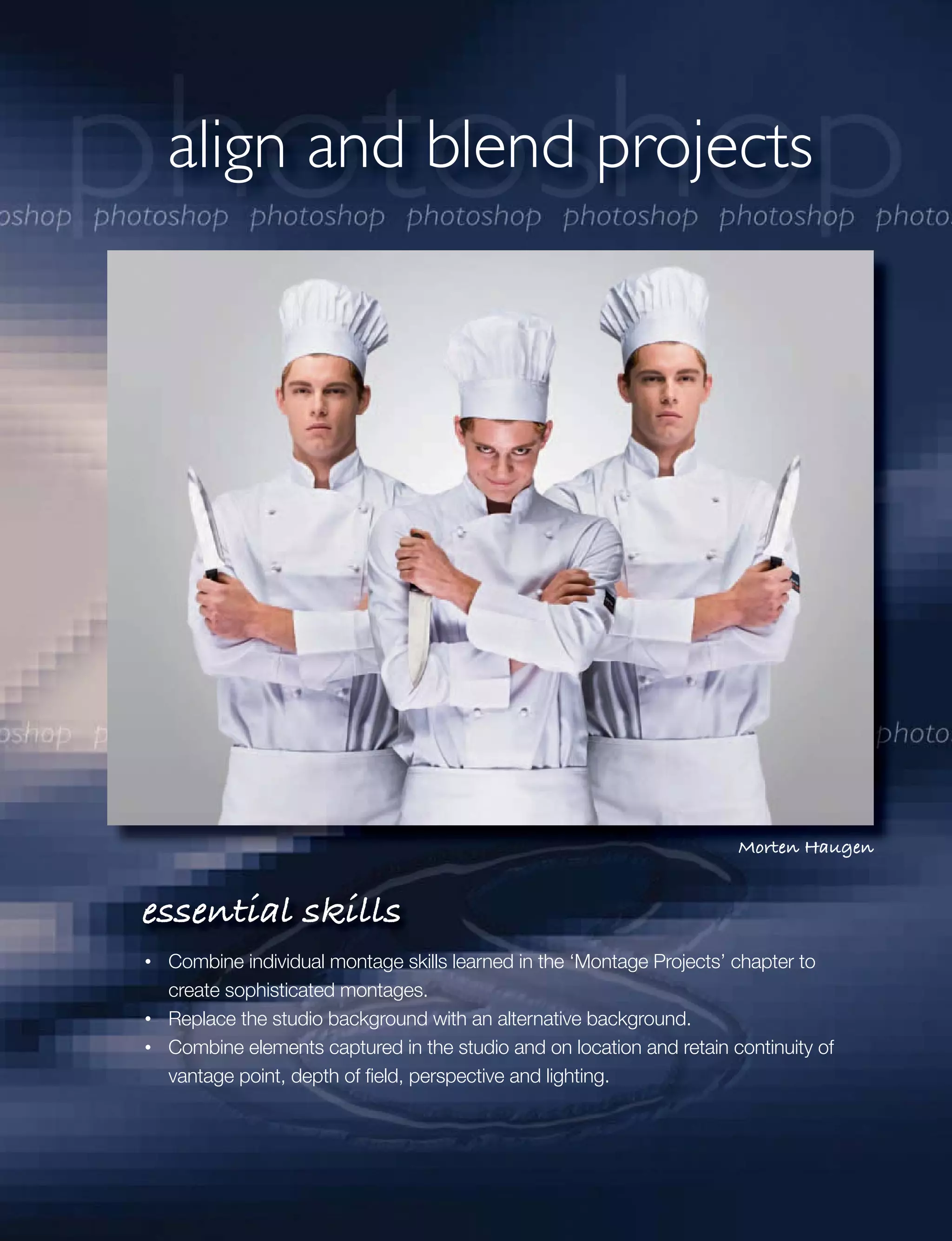 align and blend projects




                                                                     Morten Haugen


essential skills
 Combine individual montage skills learned in the ‘Montage Projects’ chapter to
 create sophisticated montages.
 Replace the studio background with an alternative background.
 Combine elements captured in the studio and on location and retain continuity of
 vantage point, depth of ﬁeld, perspective and lighting.
 