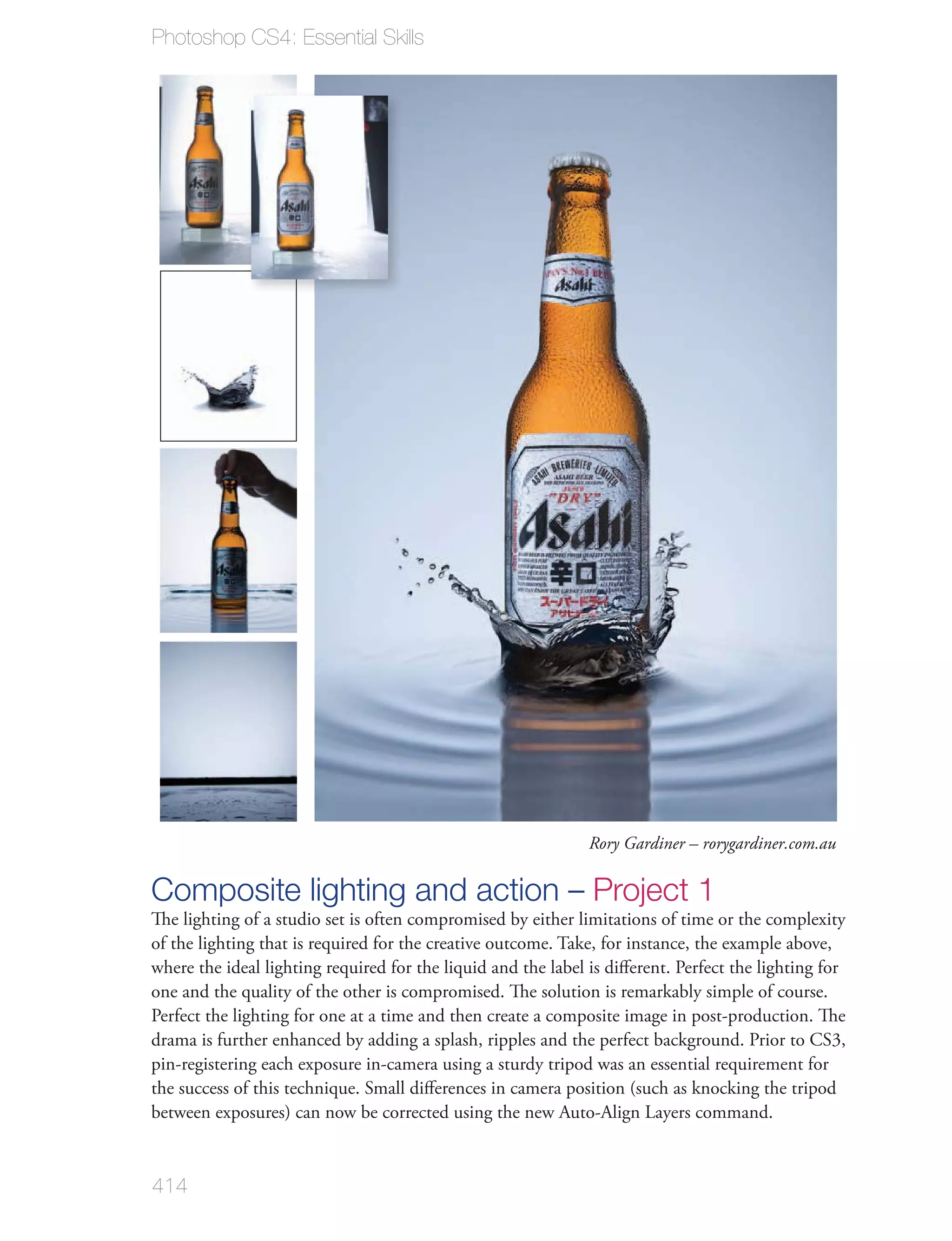 Photoshop CS4: Essential Skills




                                                              Rory Gardiner – rorygardiner.com.au

Composite lighting and action – Project 1
The lighting of a studio set is often compromised by either limitations of time or the complexity
of the lighting that is required for the creative outcome. Take, for instance, the example above,
where the ideal lighting required for the liquid and the label is diﬀerent. Perfect the lighting for
one and the quality of the other is compromised. The solution is remarkably simple of course.
Perfect the lighting for one at a time and then create a composite image in post-production. The
drama is further enhanced by adding a splash, ripples and the perfect background. Prior to CS3,
pin-registering each exposure in-camera using a sturdy tripod was an essential requirement for
the success of this technique. Small diﬀerences in camera position (such as knocking the tripod
between exposures) can now be corrected using the new Auto-Align Layers command.


414
 