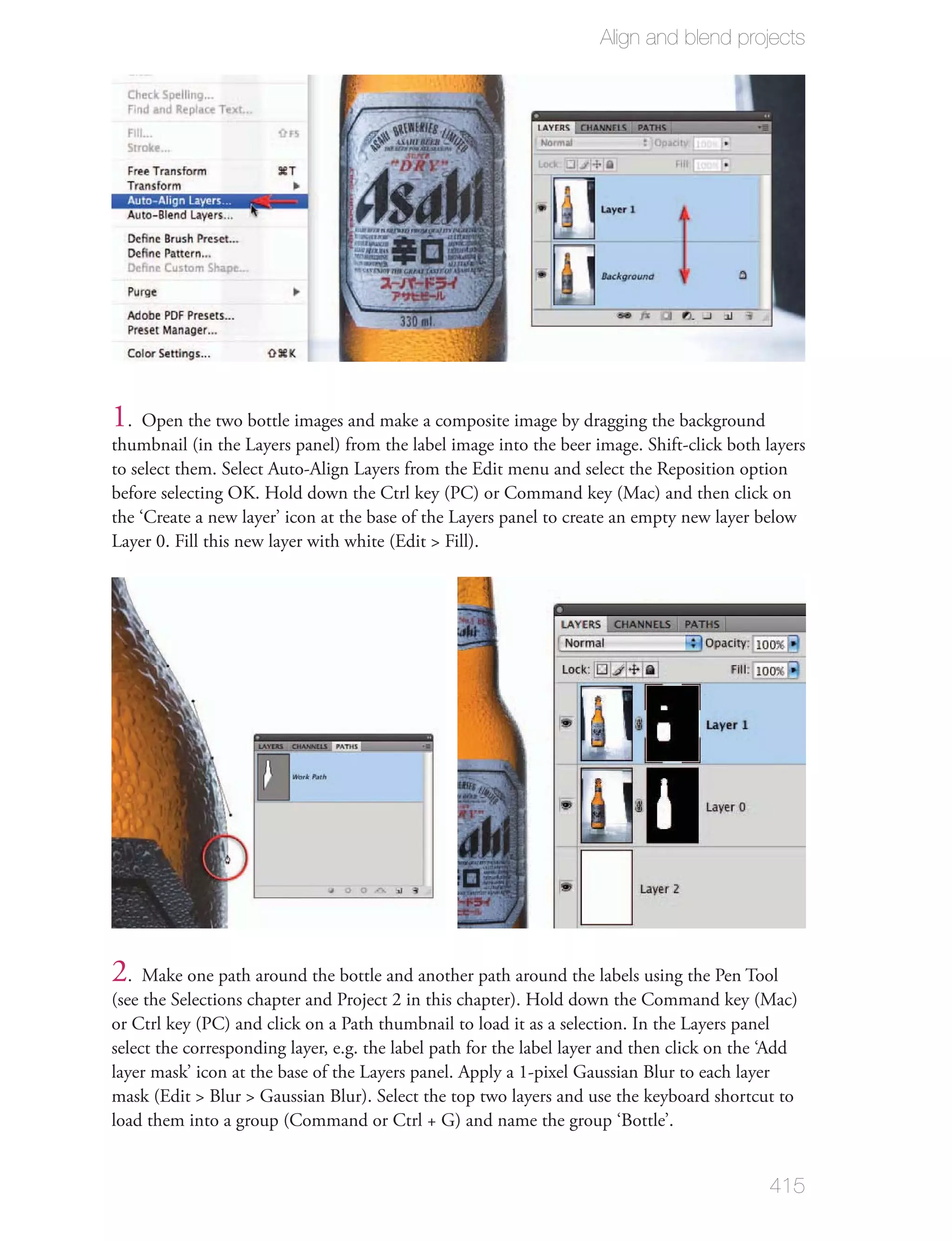 Align and blend projects




1. Open the two bottle images and make a composite image by dragging the background
thumbnail (in the Layers panel) from the label image into the beer image. Shift-click both layers
to select them. Select Auto-Align Layers from the Edit menu and select the Reposition option
before selecting OK. Hold down the Ctrl key (PC) or Command key (Mac) and then click on
the ‘Create a new layer’ icon at the base of the Layers panel to create an empty new layer below
Layer 0. Fill this new layer with white (Edit > Fill).




2. Make one path around the bottle and another path around the labels using the Pen Tool
(see the Selections chapter and Project 2 in this chapter). Hold down the Command key (Mac)
or Ctrl key (PC) and click on a Path thumbnail to load it as a selection. In the Layers panel
select the corresponding layer, e.g. the label path for the label layer and then click on the ‘Add
layer mask’ icon at the base of the Layers panel. Apply a 1-pixel Gaussian Blur to each layer
mask (Edit > Blur > Gaussian Blur). Select the top two layers and use the keyboard shortcut to
load them into a group (Command or Ctrl + G) and name the group ‘Bottle’.


                                                                                             415
 