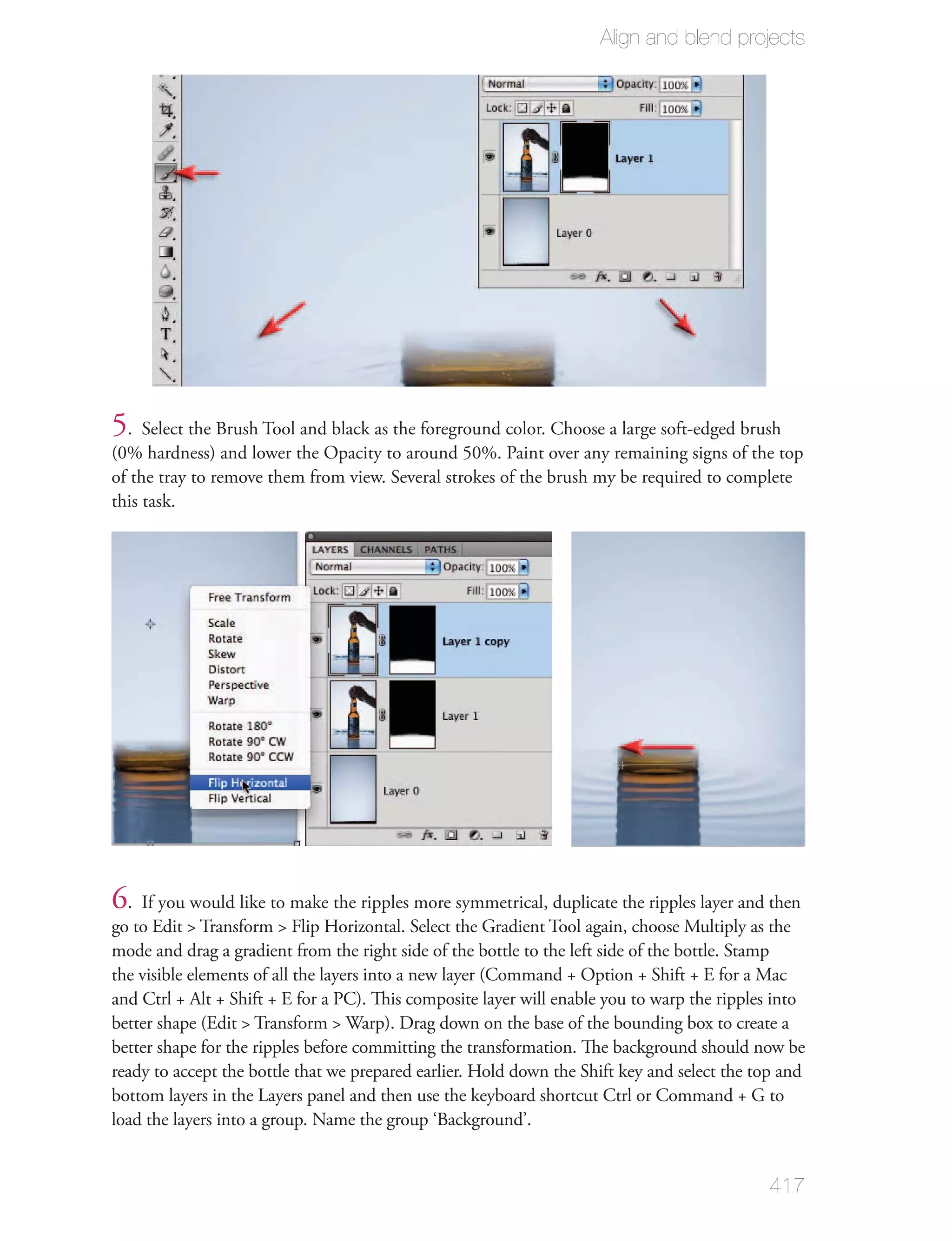 Align and blend projects




5. Select the Brush Tool and black as the foreground color. Choose a large soft-edged brush
(0% hardness) and lower the Opacity to around 50%. Paint over any remaining signs of the top
of the tray to remove them from view. Several strokes of the brush my be required to complete
this task.




6. If you would like to make the ripples more symmetrical, duplicate the ripples layer and then
go to Edit > Transform > Flip Horizontal. Select the Gradient Tool again, choose Multiply as the
mode and drag a gradient from the right side of the bottle to the left side of the bottle. Stamp
the visible elements of all the layers into a new layer (Command + Option + Shift + E for a Mac
and Ctrl + Alt + Shift + E for a PC). This composite layer will enable you to warp the ripples into
better shape (Edit > Transform > Warp). Drag down on the base of the bounding box to create a
better shape for the ripples before committing the transformation. The background should now be
ready to accept the bottle that we prepared earlier. Hold down the Shift key and select the top and
bottom layers in the Layers panel and then use the keyboard shortcut Ctrl or Command + G to
load the layers into a group. Name the group ‘Background’.


                                                                                             417
 