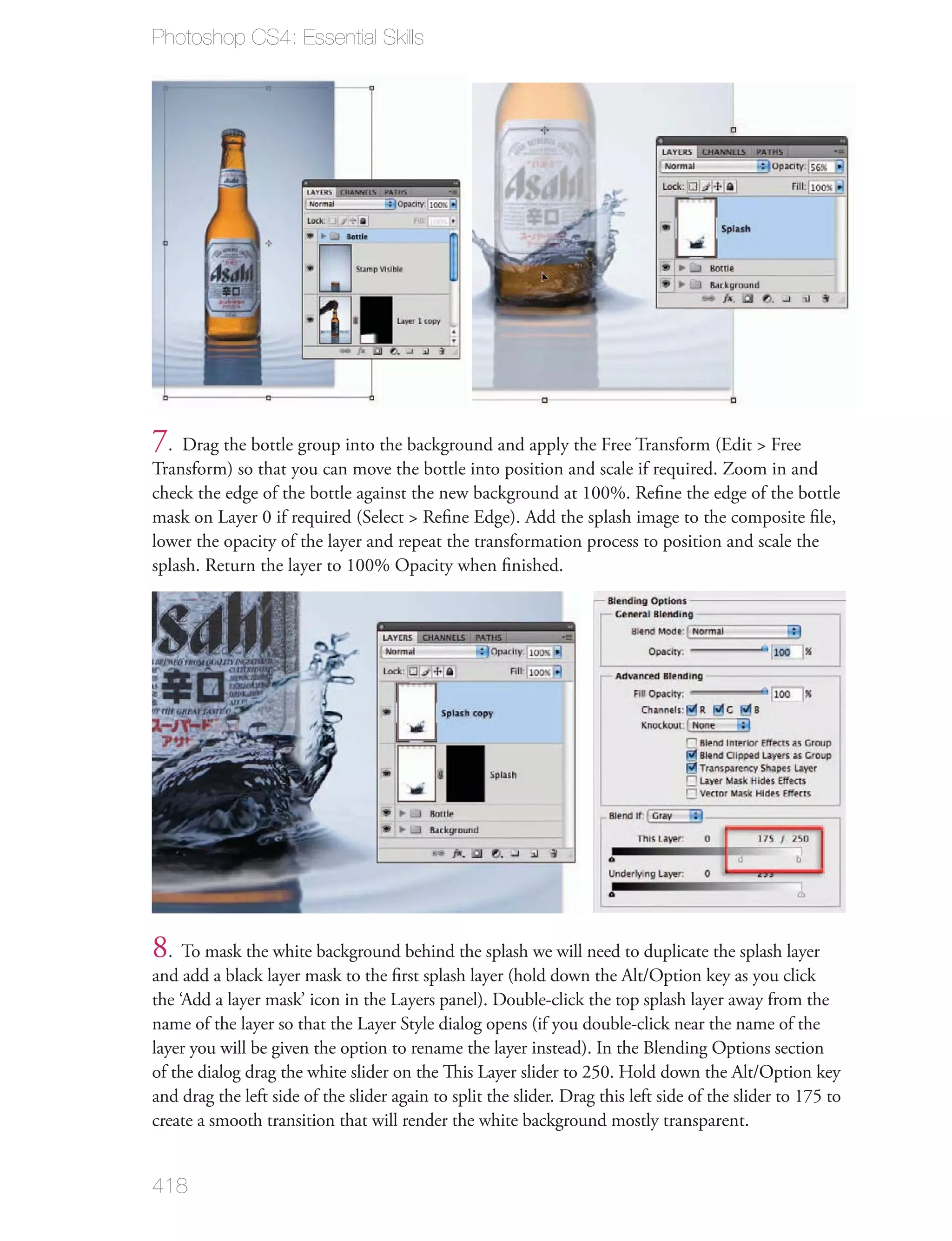 Photoshop CS4: Essential Skills




7. Drag the bottle group into the background and apply the Free Transform (Edit > Free
Transform) so that you can move the bottle into position and scale if required. Zoom in and
check the edge of the bottle against the new background at 100%. Reﬁne the edge of the bottle
mask on Layer 0 if required (Select > Reﬁne Edge). Add the splash image to the composite ﬁle,
lower the opacity of the layer and repeat the transformation process to position and scale the
splash. Return the layer to 100% Opacity when ﬁnished.




8. To mask the white background behind the splash we will need to duplicate the splash layer
and add a black layer mask to the ﬁrst splash layer (hold down the Alt/Option key as you click
the ‘Add a layer mask’ icon in the Layers panel). Double-click the top splash layer away from the
name of the layer so that the Layer Style dialog opens (if you double-click near the name of the
layer you will be given the option to rename the layer instead). In the Blending Options section
of the dialog drag the white slider on the This Layer slider to 250. Hold down the Alt/Option key
and drag the left side of the slider again to split the slider. Drag this left side of the slider to 175 to
create a smooth transition that will render the white background mostly transparent.


418
 