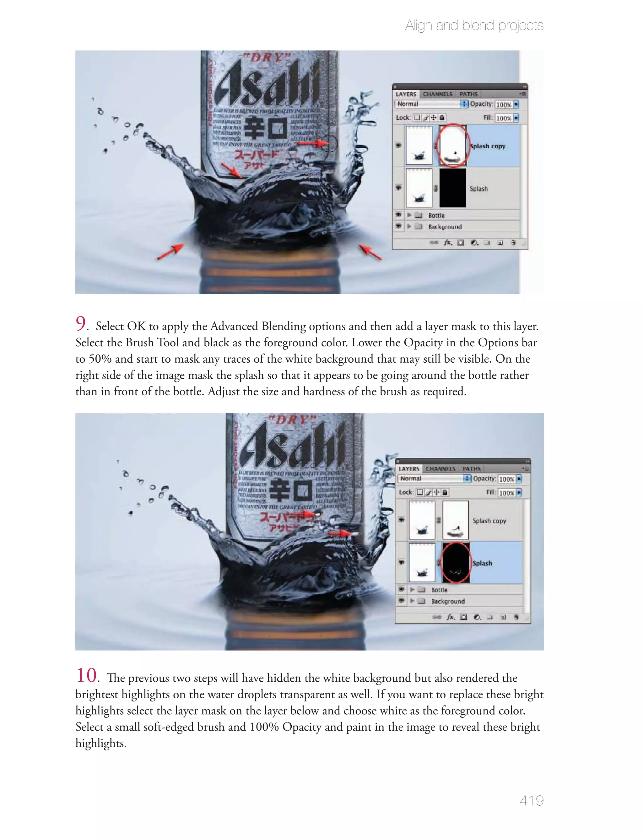 Align and blend projects




9. Select OK to apply the Advanced Blending options and then add a layer mask to this layer.
Select the Brush Tool and black as the foreground color. Lower the Opacity in the Options bar
to 50% and start to mask any traces of the white background that may still be visible. On the
right side of the image mask the splash so that it appears to be going around the bottle rather
than in front of the bottle. Adjust the size and hardness of the brush as required.




10. The previous two steps will have hidden the white background but also rendered the
brightest highlights on the water droplets transparent as well. If you want to replace these bright
highlights select the layer mask on the layer below and choose white as the foreground color.
Select a small soft-edged brush and 100% Opacity and paint in the image to reveal these bright
highlights.



                                                                                             419
 