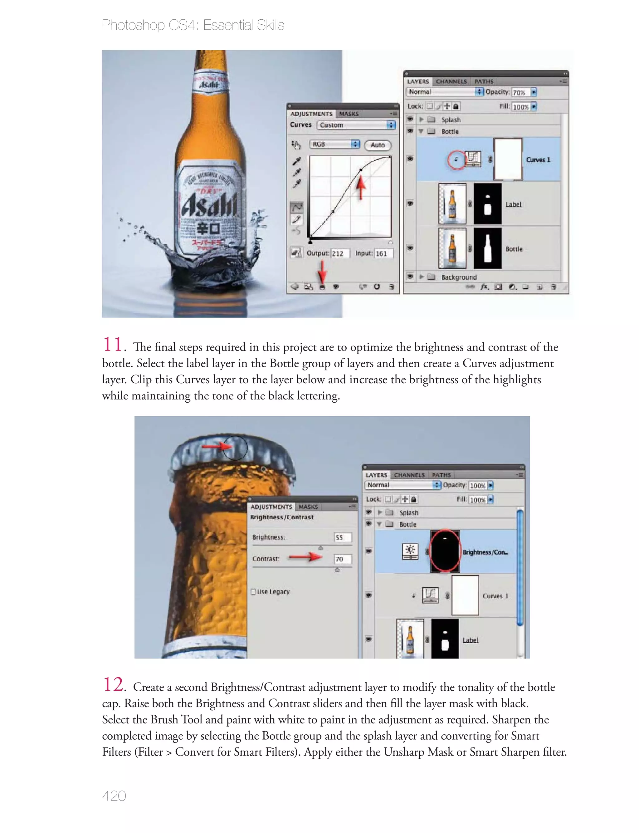 Photoshop CS4: Essential Skills




11. The ﬁnal steps required in this project are to optimize the brightness and contrast of the
bottle. Select the label layer in the Bottle group of layers and then create a Curves adjustment
layer. Clip this Curves layer to the layer below and increase the brightness of the highlights
while maintaining the tone of the black lettering.




12. Create a second Brightness/Contrast adjustment layer to modify the tonality of the bottle
cap. Raise both the Brightness and Contrast sliders and then ﬁll the layer mask with black.
Select the Brush Tool and paint with white to paint in the adjustment as required. Sharpen the
completed image by selecting the Bottle group and the splash layer and converting for Smart
Filters (Filter > Convert for Smart Filters). Apply either the Unsharp Mask or Smart Sharpen ﬁlter.


420
 