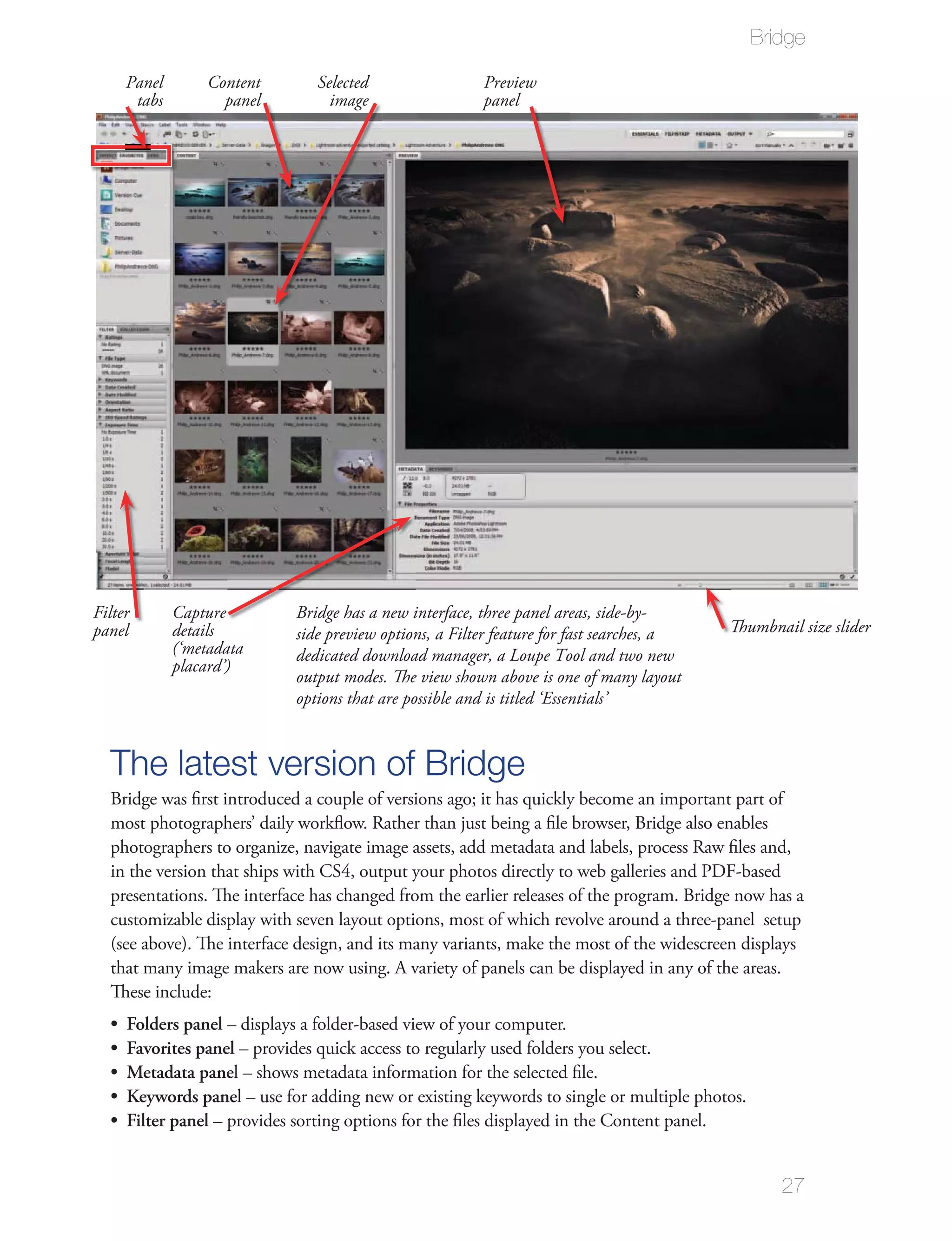 Bridge

     Panel       Content       Selected                 Preview
      tabs         panel         image                  panel




Filter       Capture        Bridge has a new interface, three panel areas, side-by-
panel        details        side preview options, a Filter feature for fast searches, a   Thumbnail size slider
             (‘metadata     dedicated download manager, a Loupe Tool and two new
             placard’)
                            output modes. The view shown above is one of many layout
                            options that are possible and is titled ‘Essentials’



  The latest version of Bridge
  Bridge was ﬁrst introduced a couple of versions ago; it has quickly become an important part of
  most photographers’ daily workﬂow. Rather than just being a ﬁle browser, Bridge also enables
  photographers to organize, navigate image assets, add metadata and labels, process Raw ﬁles and,
  in the version that ships with CS4, output your photos directly to web galleries and PDF-based
  presentations. The interface has changed from the earlier releases of the program. Bridge now has a
  customizable display with seven layout options, most of which revolve around a three-panel setup
  (see above). The interface design, and its many variants, make the most of the widescreen displays
  that many image makers are now using. A variety of panels can be displayed in any of the areas.
  These include:
     Folders panel – displays a folder-based view of your computer.
     Favorites panel – provides quick access to regularly used folders you select.
     Metadata panel – shows metadata information for the selected ﬁle.
     Keywords panel – use for adding new or existing keywords to single or multiple photos.
     Filter panel – provides sorting options for the ﬁles displayed in the Content panel.


                                                                                                 27
 