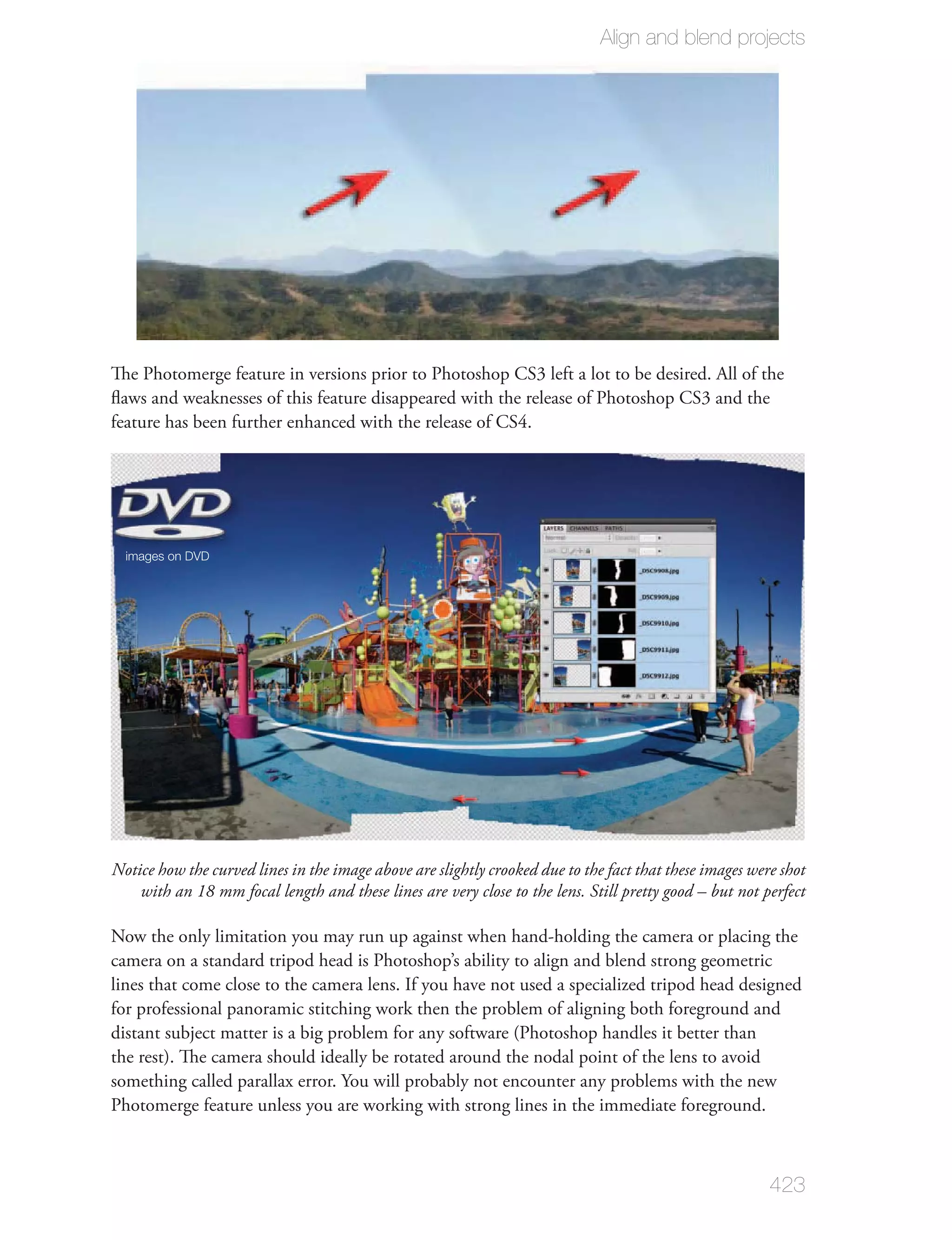 Align and blend projects




The Photomerge feature in versions prior to Photoshop CS3 left a lot to be desired. All of the
ﬂaws and weaknesses of this feature disappeared with the release of Photoshop CS3 and the
feature has been further enhanced with the release of CS4.




  images on DVD




Notice how the curved lines in the image above are slightly crooked due to the fact that these images were shot
    with an 18 mm focal length and these lines are very close to the lens. Still pretty good – but not perfect

Now the only limitation you may run up against when hand-holding the camera or placing the
camera on a standard tripod head is Photoshop’s ability to align and blend strong geometric
lines that come close to the camera lens. If you have not used a specialized tripod head designed
for professional panoramic stitching work then the problem of aligning both foreground and
distant subject matter is a big problem for any software (Photoshop handles it better than
the rest). The camera should ideally be rotated around the nodal point of the lens to avoid
something called parallax error. You will probably not encounter any problems with the new
Photomerge feature unless you are working with strong lines in the immediate foreground.



                                                                                                         423
 