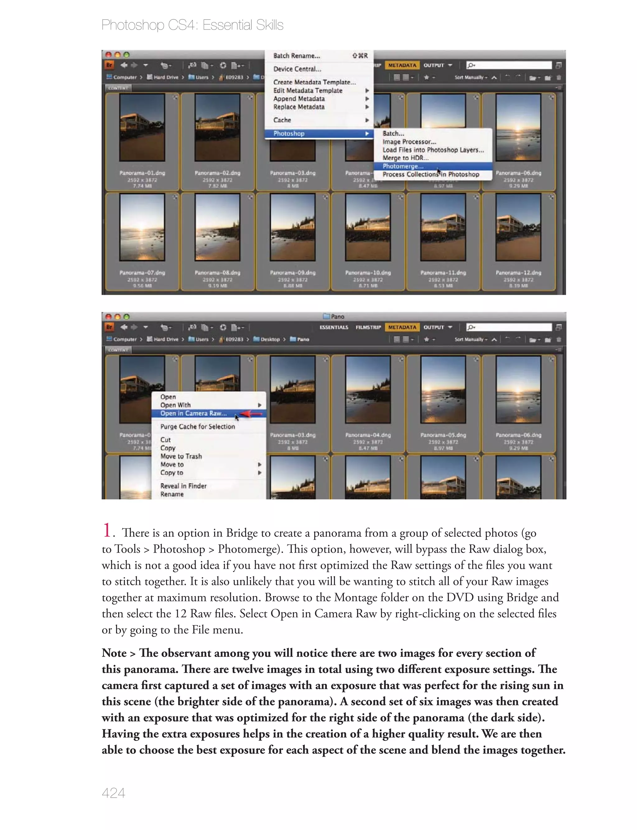 Photoshop CS4: Essential Skills




1. There is an option in Bridge to create a panorama from a group of selected photos (go
to Tools > Photoshop > Photomerge). This option, however, will bypass the Raw dialog box,
which is not a good idea if you have not ﬁrst optimized the Raw settings of the ﬁles you want
to stitch together. It is also unlikely that you will be wanting to stitch all of your Raw images
together at maximum resolution. Browse to the Montage folder on the DVD using Bridge and
then select the 12 Raw ﬁles. Select Open in Camera Raw by right-clicking on the selected ﬁles
or by going to the File menu.
Note > The observant among you will notice there are two images for every section of
this panorama. There are twelve images in total using two diﬀerent exposure settings. The
camera ﬁrst captured a set of images with an exposure that was perfect for the rising sun in
this scene (the brighter side of the panorama). A second set of six images was then created
with an exposure that was optimized for the right side of the panorama (the dark side).
Having the extra exposures helps in the creation of a higher quality result. We are then
able to choose the best exposure for each aspect of the scene and blend the images together.


424
 