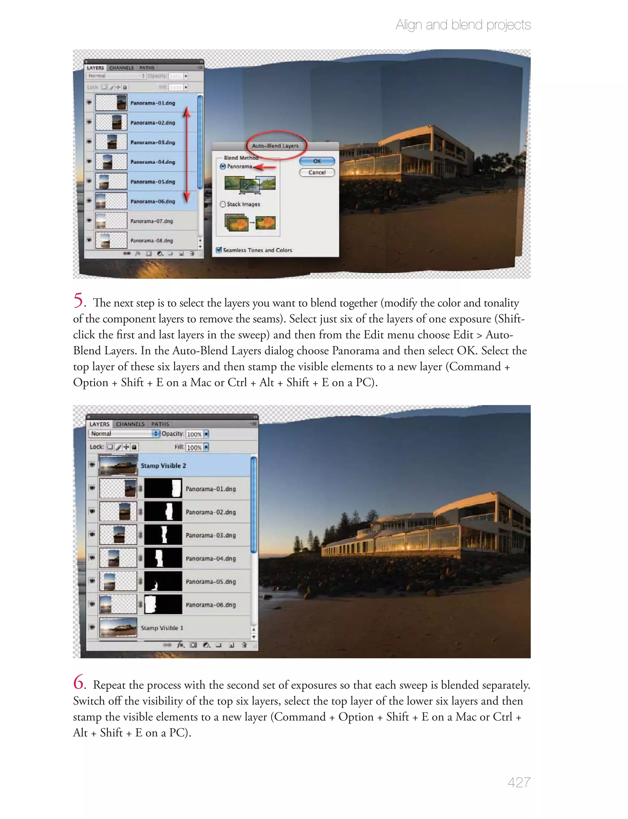 Align and blend projects




5. The next step is to select the layers you want to blend together (modify the color and tonality
of the component layers to remove the seams). Select just six of the layers of one exposure (Shift-
click the ﬁrst and last layers in the sweep) and then from the Edit menu choose Edit > Auto-
Blend Layers. In the Auto-Blend Layers dialog choose Panorama and then select OK. Select the
top layer of these six layers and then stamp the visible elements to a new layer (Command +
Option + Shift + E on a Mac or Ctrl + Alt + Shift + E on a PC).




6. Repeat the process with the second set of exposures so that each sweep is blended separately.
Switch oﬀ the visibility of the top six layers, select the top layer of the lower six layers and then
stamp the visible elements to a new layer (Command + Option + Shift + E on a Mac or Ctrl +
Alt + Shift + E on a PC).



                                                                                                 427
 