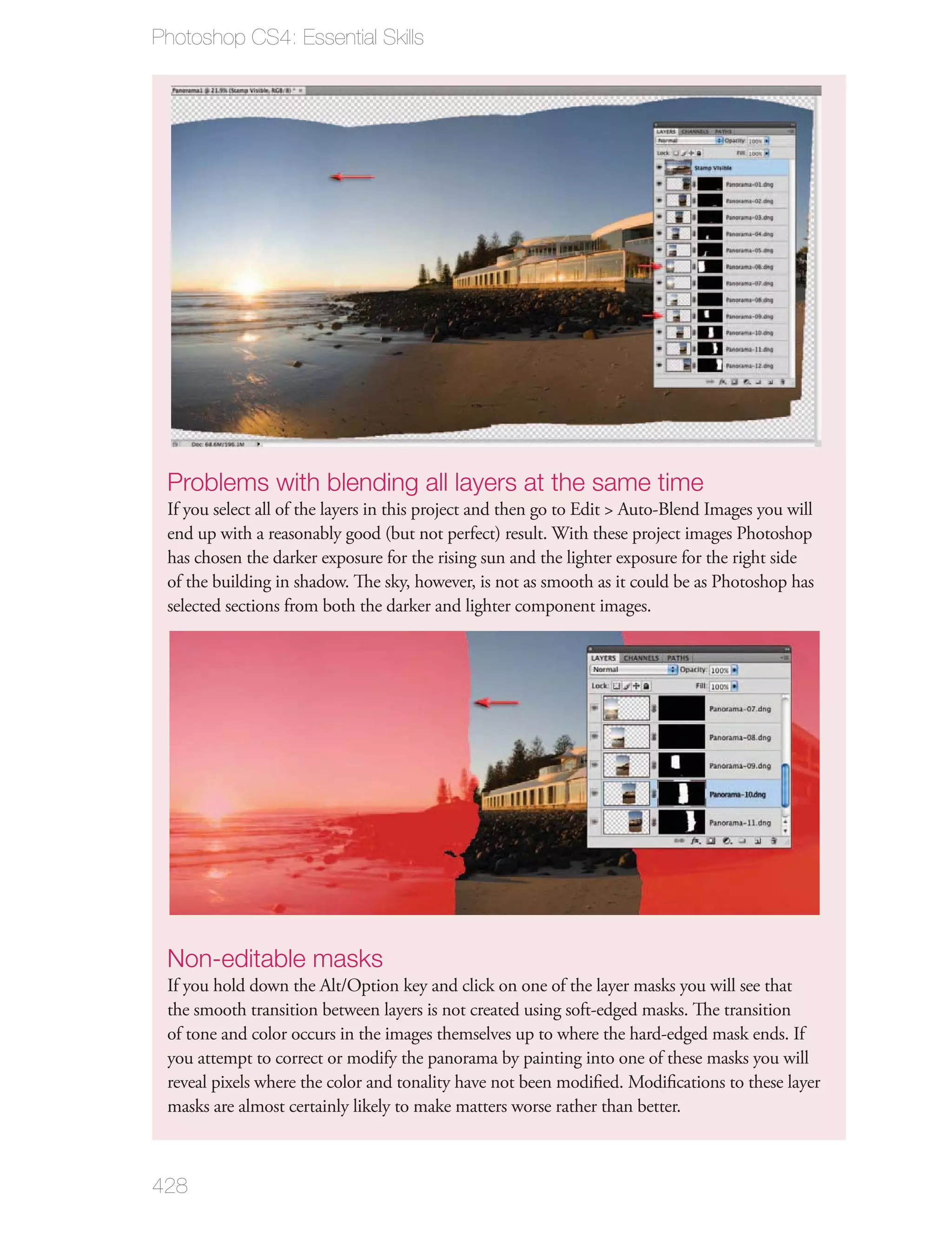 Photoshop CS4: Essential Skills




 Problems with blending all layers at the same time
 If you select all of the layers in this project and then go to Edit > Auto-Blend Images you will
 end up with a reasonably good (but not perfect) result. With these project images Photoshop
 has chosen the darker exposure for the rising sun and the lighter exposure for the right side
 of the building in shadow. The sky, however, is not as smooth as it could be as Photoshop has
 selected sections from both the darker and lighter component images.




 Non-editable masks
 If you hold down the Alt/Option key and click on one of the layer masks you will see that
 the smooth transition between layers is not created using soft-edged masks. The transition
 of tone and color occurs in the images themselves up to where the hard-edged mask ends. If
 you attempt to correct or modify the panorama by painting into one of these masks you will
 reveal pixels where the color and tonality have not been modiﬁed. Modiﬁcations to these layer
 masks are almost certainly likely to make matters worse rather than better.



428
 