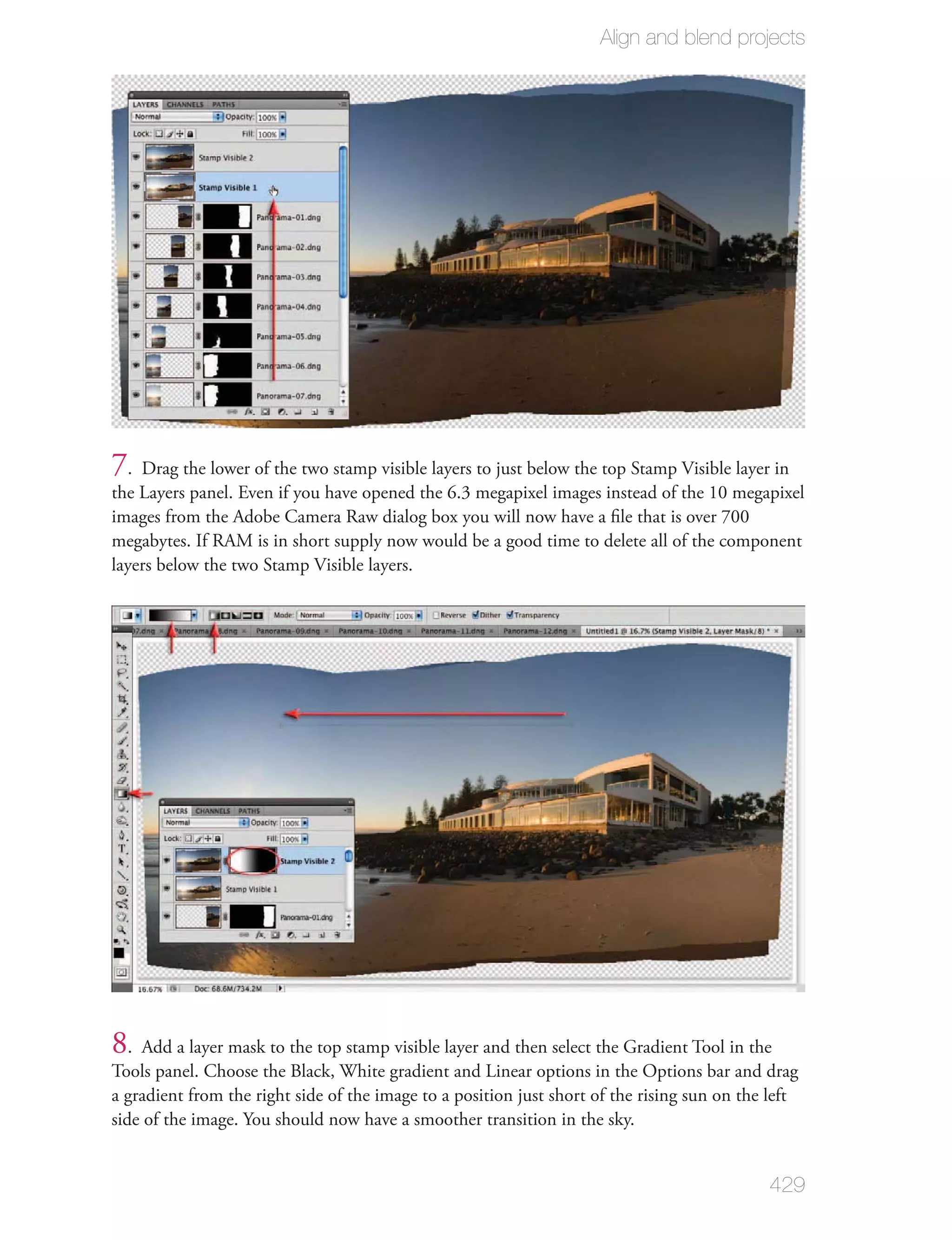 Align and blend projects




7. Drag the lower of the two stamp visible layers to just below the top Stamp Visible layer in
the Layers panel. Even if you have opened the 6.3 megapixel images instead of the 10 megapixel
images from the Adobe Camera Raw dialog box you will now have a ﬁle that is over 700
megabytes. If RAM is in short supply now would be a good time to delete all of the component
layers below the two Stamp Visible layers.




8. Add a layer mask to the top stamp visible layer and then select the Gradient Tool in the
Tools panel. Choose the Black, White gradient and Linear options in the Options bar and drag
a gradient from the right side of the image to a position just short of the rising sun on the left
side of the image. You should now have a smoother transition in the sky.


                                                                                             429
 