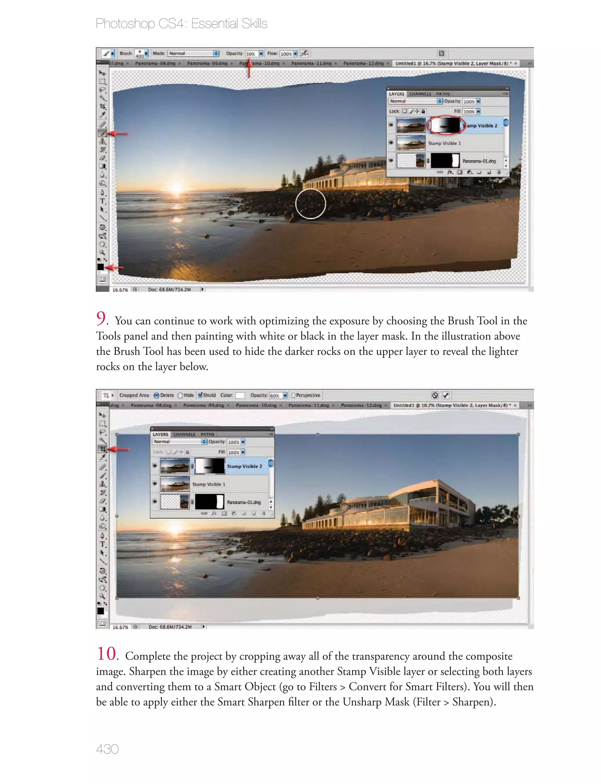 Photoshop CS4: Essential Skills




9. You can continue to work with optimizing the exposure by choosing the Brush Tool in the
Tools panel and then painting with white or black in the layer mask. In the illustration above
the Brush Tool has been used to hide the darker rocks on the upper layer to reveal the lighter
rocks on the layer below.




10. Complete the project by cropping away all of the transparency around the composite
image. Sharpen the image by either creating another Stamp Visible layer or selecting both layers
and converting them to a Smart Object (go to Filters > Convert for Smart Filters). You will then
be able to apply either the Smart Sharpen ﬁlter or the Unsharp Mask (Filter > Sharpen).



430
 