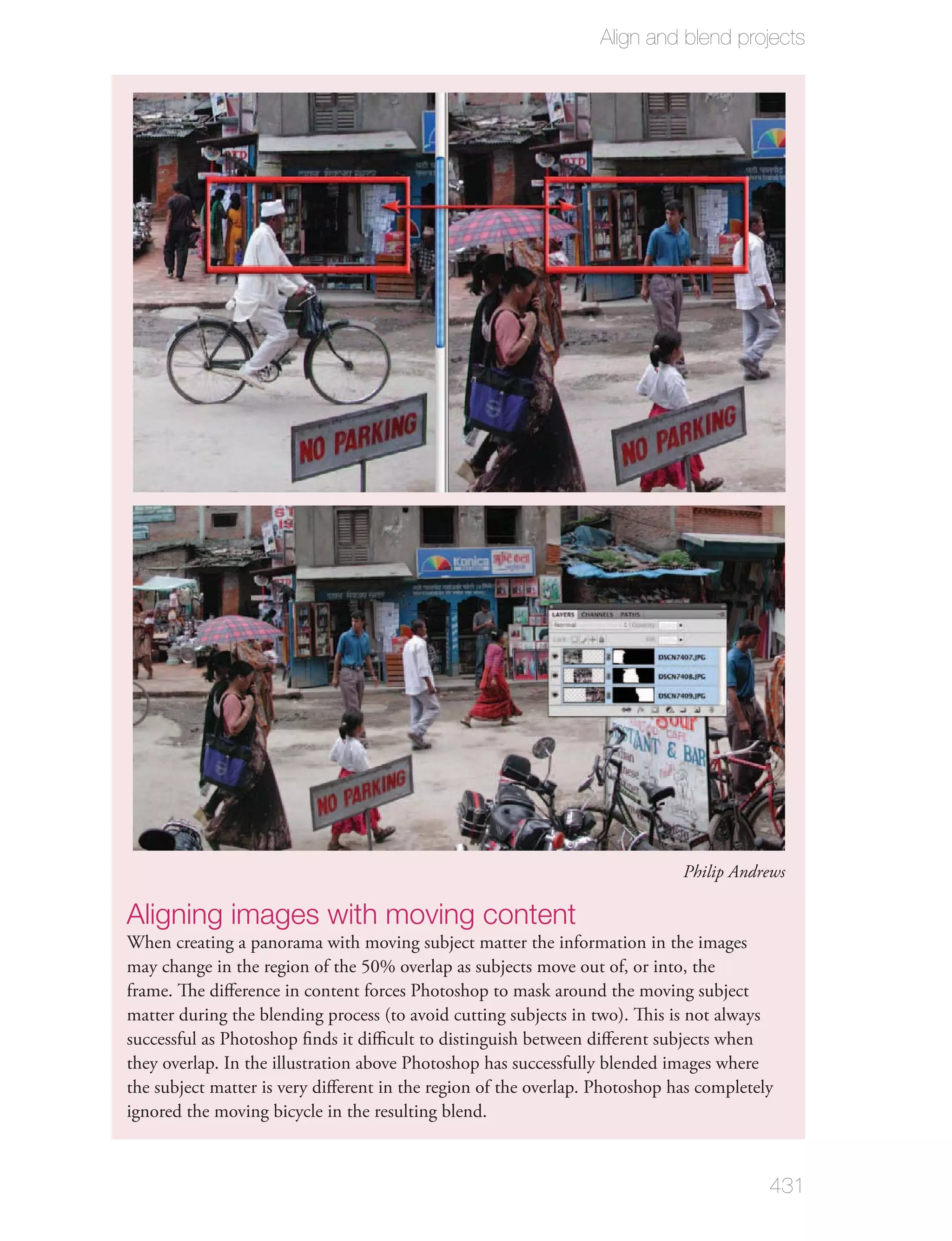 Align and blend projects




                                                                             Philip Andrews

Aligning images with moving content
When creating a panorama with moving subject matter the information in the images
may change in the region of the 50% overlap as subjects move out of, or into, the
frame. The diﬀerence in content forces Photoshop to mask around the moving subject
matter during the blending process (to avoid cutting subjects in two). This is not always
successful as Photoshop ﬁnds it diﬃcult to distinguish between diﬀerent subjects when
they overlap. In the illustration above Photoshop has successfully blended images where
the subject matter is very diﬀerent in the region of the overlap. Photoshop has completely
ignored the moving bicycle in the resulting blend.



                                                                                         431
 