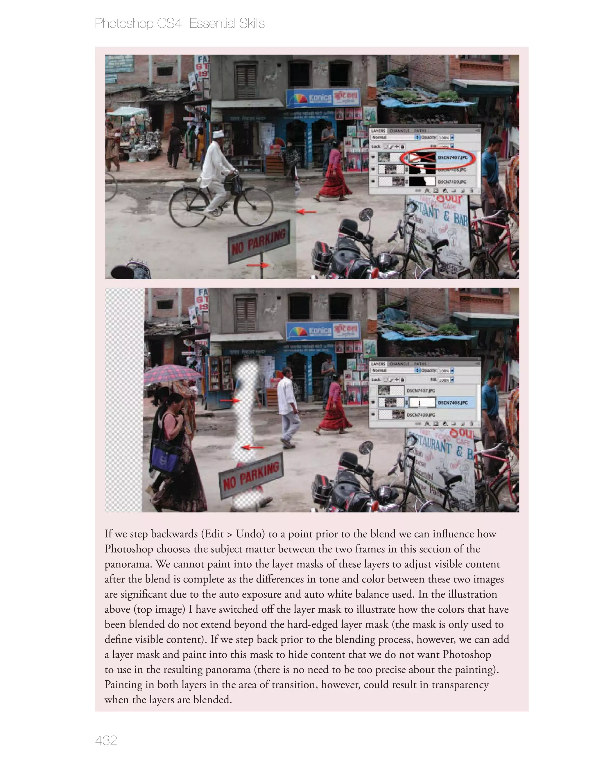 Photoshop CS4: Essential Skills




 If we step backwards (Edit > Undo) to a point prior to the blend we can inﬂuence how
 Photoshop chooses the subject matter between the two frames in this section of the
 panorama. We cannot paint into the layer masks of these layers to adjust visible content
 after the blend is complete as the diﬀerences in tone and color between these two images
 are signiﬁcant due to the auto exposure and auto white balance used. In the illustration
 above (top image) I have switched oﬀ the layer mask to illustrate how the colors that have
 been blended do not extend beyond the hard-edged layer mask (the mask is only used to
 deﬁne visible content). If we step back prior to the blending process, however, we can add
 a layer mask and paint into this mask to hide content that we do not want Photoshop
 to use in the resulting panorama (there is no need to be too precise about the painting).
 Painting in both layers in the area of transition, however, could result in transparency
 when the layers are blended.


432
 