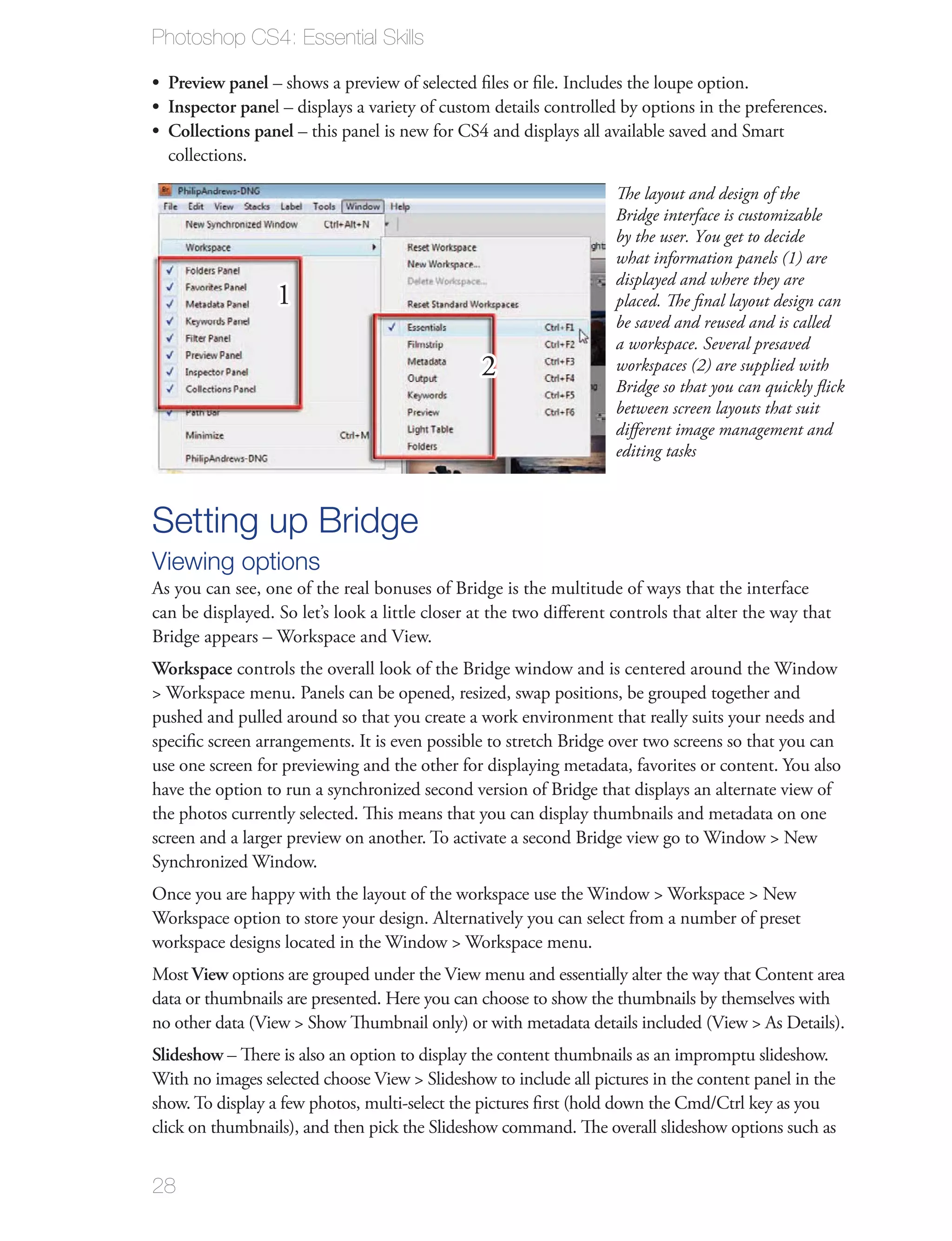 Photoshop CS4: Essential Skills

  Preview panel – shows a preview of selected ﬁles or ﬁle. Includes the loupe option.
  Inspector panel – displays a variety of custom details controlled by options in the preferences.
  Collections panel – this panel is new for CS4 and displays all available saved and Smart
  collections.

                                                                    The layout and design of the
                                                                    Bridge interface is customizable
                                                                    by the user. You get to decide
                                                                    what information panels (1) are
                                                                    displayed and where they are
                  1                                                 placed. The ﬁnal layout design can
                                                                    be saved and reused and is called
                                                                    a workspace. Several presaved
                                                2                   workspaces (2) are supplied with
                                                                    Bridge so that you can quickly ﬂick
                                                                    between screen layouts that suit
                                                                    diﬀerent image management and
                                                                    editing tasks



Setting up Bridge
Viewing options
As you can see, one of the real bonuses of Bridge is the multitude of ways that the interface
can be displayed. So let’s look a little closer at the two diﬀerent controls that alter the way that
Bridge appears – Workspace and View.
Workspace controls the overall look of the Bridge window and is centered around the Window
> Workspace menu. Panels can be opened, resized, swap positions, be grouped together and
pushed and pulled around so that you create a work environment that really suits your needs and
speciﬁc screen arrangements. It is even possible to stretch Bridge over two screens so that you can
use one screen for previewing and the other for displaying metadata, favorites or content. You also
have the option to run a synchronized second version of Bridge that displays an alternate view of
the photos currently selected. This means that you can display thumbnails and metadata on one
screen and a larger preview on another. To activate a second Bridge view go to Window > New
Synchronized Window.
Once you are happy with the layout of the workspace use the Window > Workspace > New
Workspace option to store your design. Alternatively you can select from a number of preset
workspace designs located in the Window > Workspace menu.
Most View options are grouped under the View menu and essentially alter the way that Content area
data or thumbnails are presented. Here you can choose to show the thumbnails by themselves with
no other data (View > Show Thumbnail only) or with metadata details included (View > As Details).
Slideshow – There is also an option to display the content thumbnails as an impromptu slideshow.
With no images selected choose View > Slideshow to include all pictures in the content panel in the
show. To display a few photos, multi-select the pictures ﬁrst (hold down the Cmd/Ctrl key as you
click on thumbnails), and then pick the Slideshow command. The overall slideshow options such as


28
 