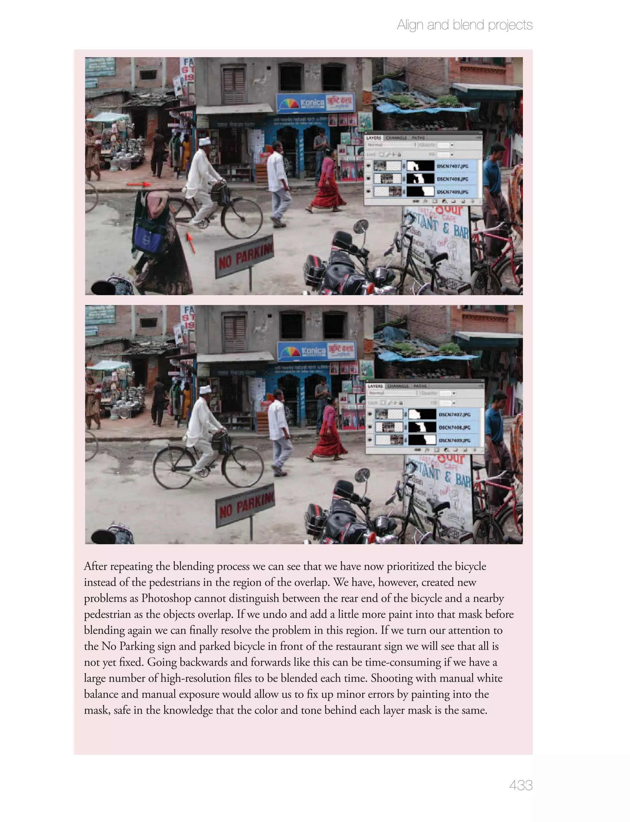 Align and blend projects




After repeating the blending process we can see that we have now prioritized the bicycle
instead of the pedestrians in the region of the overlap. We have, however, created new
problems as Photoshop cannot distinguish between the rear end of the bicycle and a nearby
pedestrian as the objects overlap. If we undo and add a little more paint into that mask before
blending again we can ﬁnally resolve the problem in this region. If we turn our attention to
the No Parking sign and parked bicycle in front of the restaurant sign we will see that all is
not yet ﬁxed. Going backwards and forwards like this can be time-consuming if we have a
large number of high-resolution ﬁles to be blended each time. Shooting with manual white
balance and manual exposure would allow us to ﬁx up minor errors by painting into the
mask, safe in the knowledge that the color and tone behind each layer mask is the same.




                                                                                             433
 