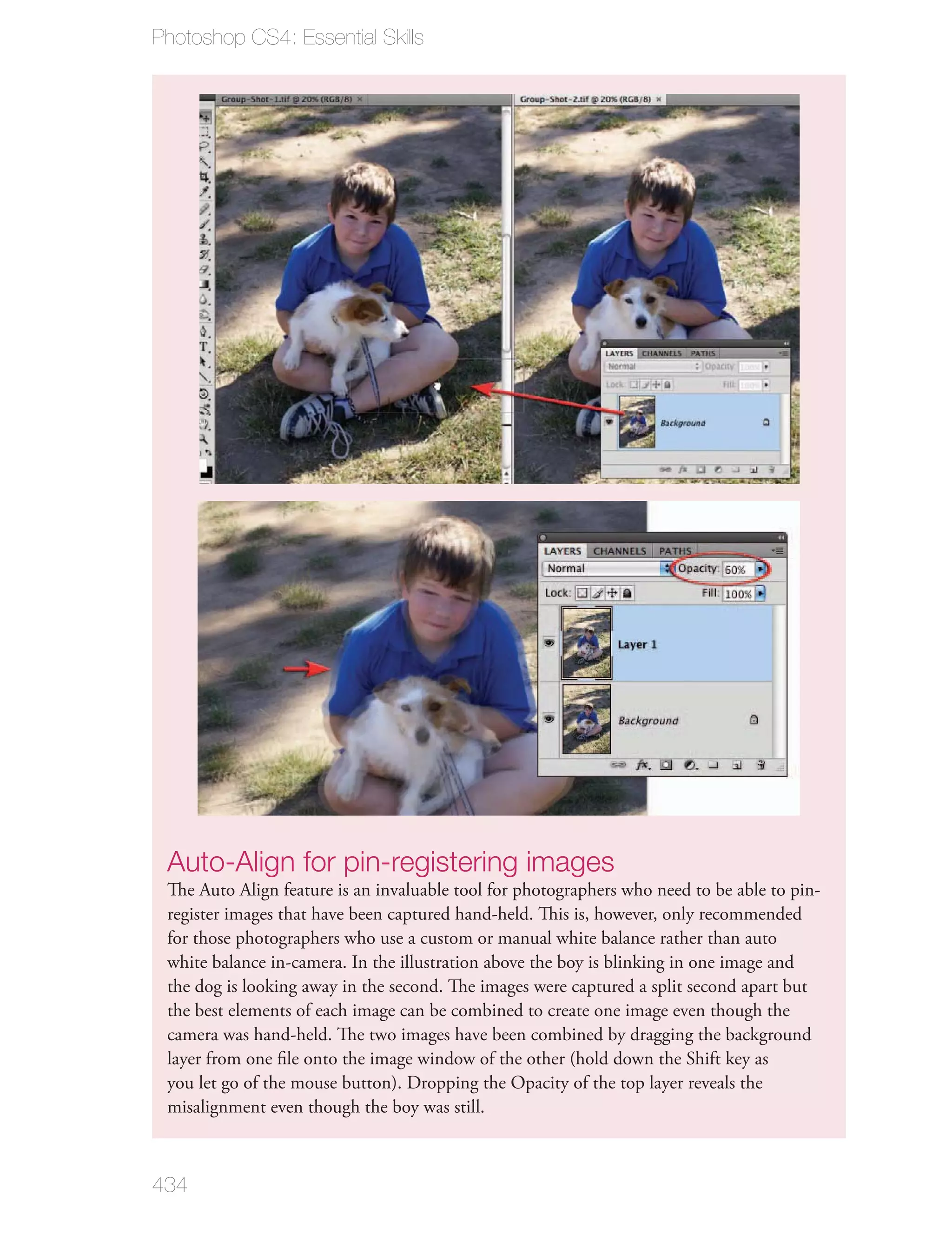 Photoshop CS4: Essential Skills




 Auto-Align for pin-registering images
 The Auto Align feature is an invaluable tool for photographers who need to be able to pin-
 register images that have been captured hand-held. This is, however, only recommended
 for those photographers who use a custom or manual white balance rather than auto
 white balance in-camera. In the illustration above the boy is blinking in one image and
 the dog is looking away in the second. The images were captured a split second apart but
 the best elements of each image can be combined to create one image even though the
 camera was hand-held. The two images have been combined by dragging the background
 layer from one ﬁle onto the image window of the other (hold down the Shift key as
 you let go of the mouse button). Dropping the Opacity of the top layer reveals the
 misalignment even though the boy was still.



434
 