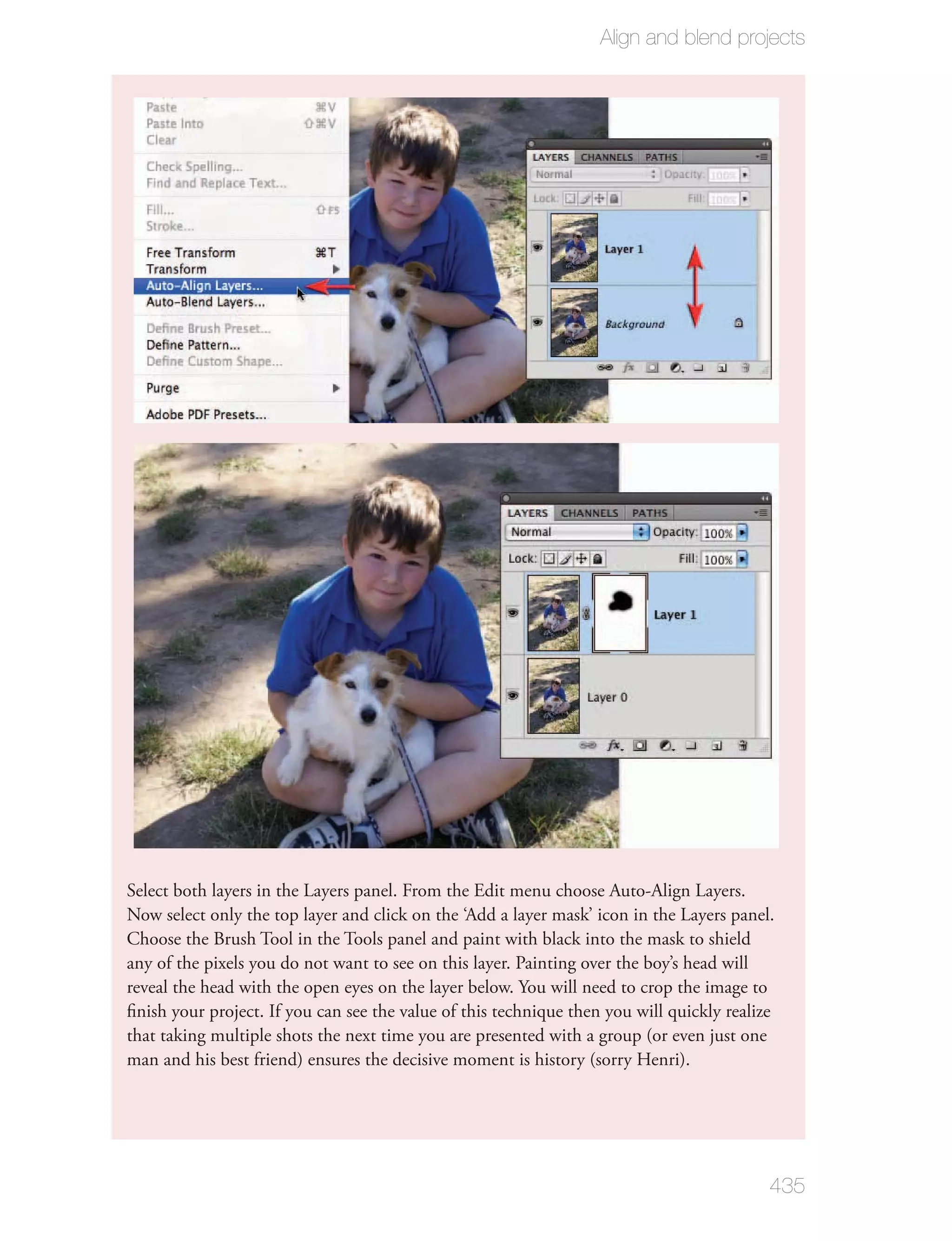 Align and blend projects




Select both layers in the Layers panel. From the Edit menu choose Auto-Align Layers.
Now select only the top layer and click on the ‘Add a layer mask’ icon in the Layers panel.
Choose the Brush Tool in the Tools panel and paint with black into the mask to shield
any of the pixels you do not want to see on this layer. Painting over the boy’s head will
reveal the head with the open eyes on the layer below. You will need to crop the image to
ﬁnish your project. If you can see the value of this technique then you will quickly realize
that taking multiple shots the next time you are presented with a group (or even just one
man and his best friend) ensures the decisive moment is history (sorry Henri).




                                                                                           435
 