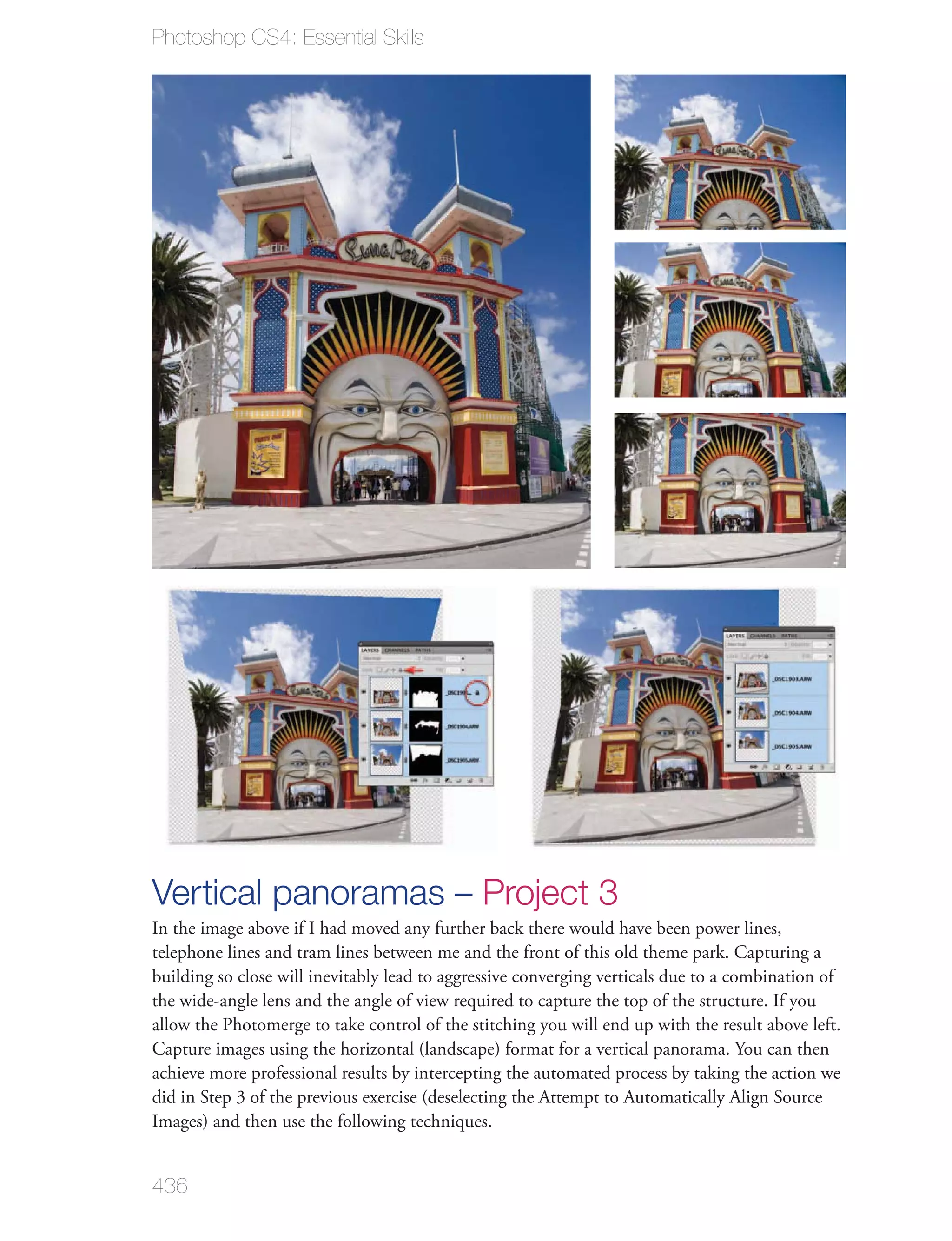 Photoshop CS4: Essential Skills




Vertical panoramas – Project 3
In the image above if I had moved any further back there would have been power lines,
telephone lines and tram lines between me and the front of this old theme park. Capturing a
building so close will inevitably lead to aggressive converging verticals due to a combination of
the wide-angle lens and the angle of view required to capture the top of the structure. If you
allow the Photomerge to take control of the stitching you will end up with the result above left.
Capture images using the horizontal (landscape) format for a vertical panorama. You can then
achieve more professional results by intercepting the automated process by taking the action we
did in Step 3 of the previous exercise (deselecting the Attempt to Automatically Align Source
Images) and then use the following techniques.


436
 