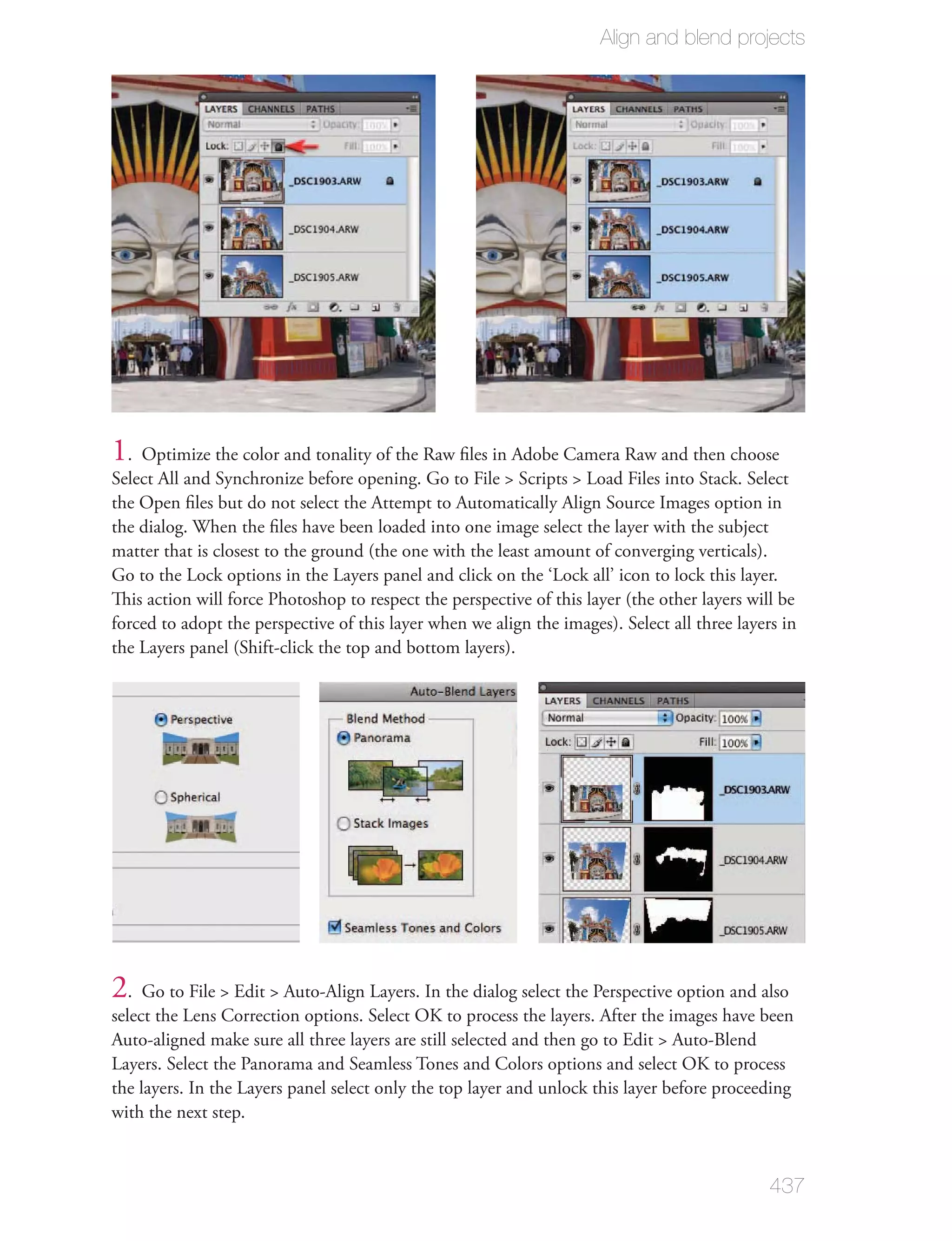 Align and blend projects




1. Optimize the color and tonality of the Raw ﬁles in Adobe Camera Raw and then choose
Select All and Synchronize before opening. Go to File > Scripts > Load Files into Stack. Select
the Open ﬁles but do not select the Attempt to Automatically Align Source Images option in
the dialog. When the ﬁles have been loaded into one image select the layer with the subject
matter that is closest to the ground (the one with the least amount of converging verticals).
Go to the Lock options in the Layers panel and click on the ‘Lock all’ icon to lock this layer.
This action will force Photoshop to respect the perspective of this layer (the other layers will be
forced to adopt the perspective of this layer when we align the images). Select all three layers in
the Layers panel (Shift-click the top and bottom layers).




2. Go to File > Edit > Auto-Align Layers. In the dialog select the Perspective option and also
select the Lens Correction options. Select OK to process the layers. After the images have been
Auto-aligned make sure all three layers are still selected and then go to Edit > Auto-Blend
Layers. Select the Panorama and Seamless Tones and Colors options and select OK to process
the layers. In the Layers panel select only the top layer and unlock this layer before proceeding
with the next step.


                                                                                               437
 
