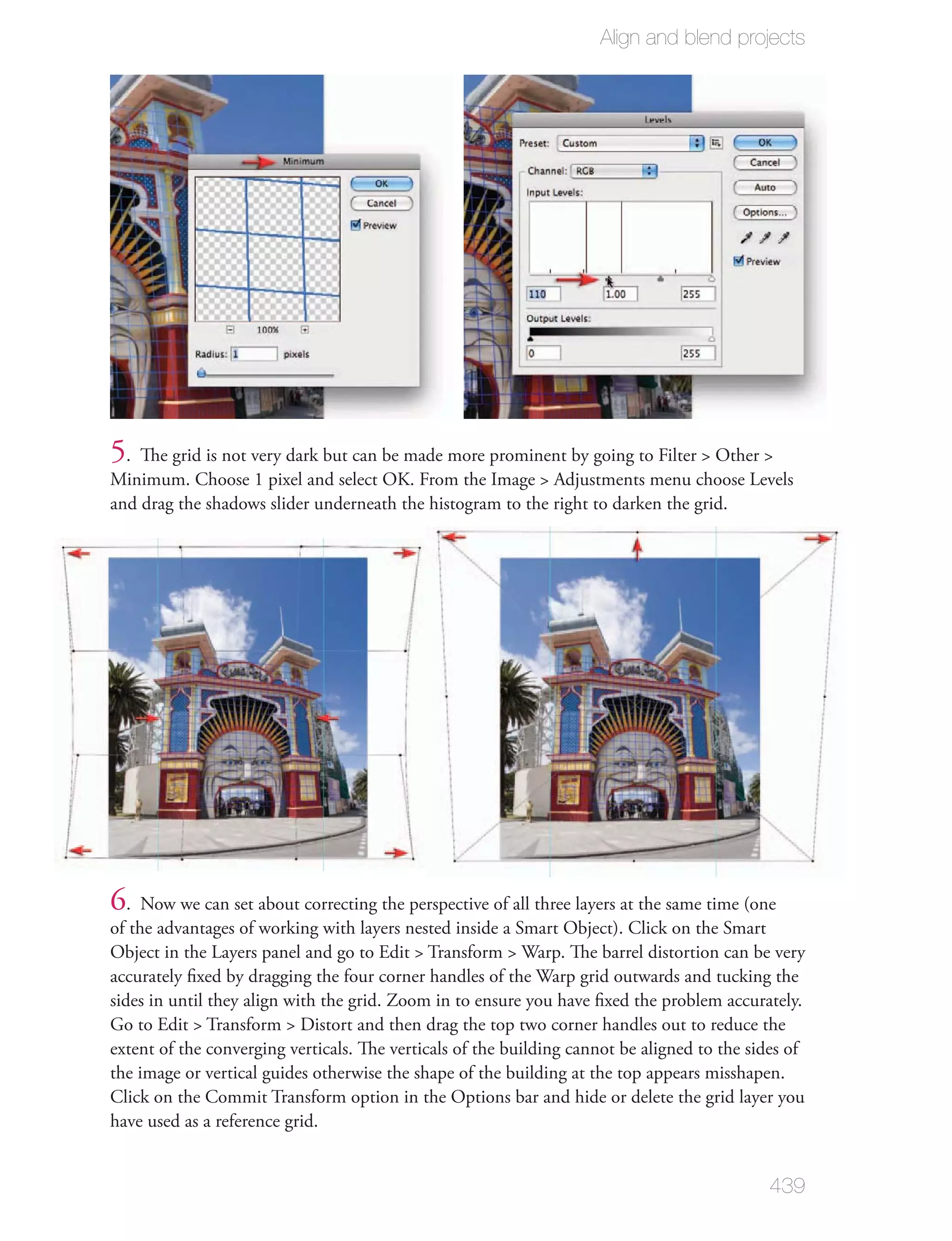 Align and blend projects




5. The grid is not very dark but can be made more prominent by going to Filter > Other >
Minimum. Choose 1 pixel and select OK. From the Image > Adjustments menu choose Levels
and drag the shadows slider underneath the histogram to the right to darken the grid.




6. Now we can set about correcting the perspective of all three layers at the same time (one
of the advantages of working with layers nested inside a Smart Object). Click on the Smart
Object in the Layers panel and go to Edit > Transform > Warp. The barrel distortion can be very
accurately ﬁxed by dragging the four corner handles of the Warp grid outwards and tucking the
sides in until they align with the grid. Zoom in to ensure you have ﬁxed the problem accurately.
Go to Edit > Transform > Distort and then drag the top two corner handles out to reduce the
extent of the converging verticals. The verticals of the building cannot be aligned to the sides of
the image or vertical guides otherwise the shape of the building at the top appears misshapen.
Click on the Commit Transform option in the Options bar and hide or delete the grid layer you
have used as a reference grid.


                                                                                             439
 