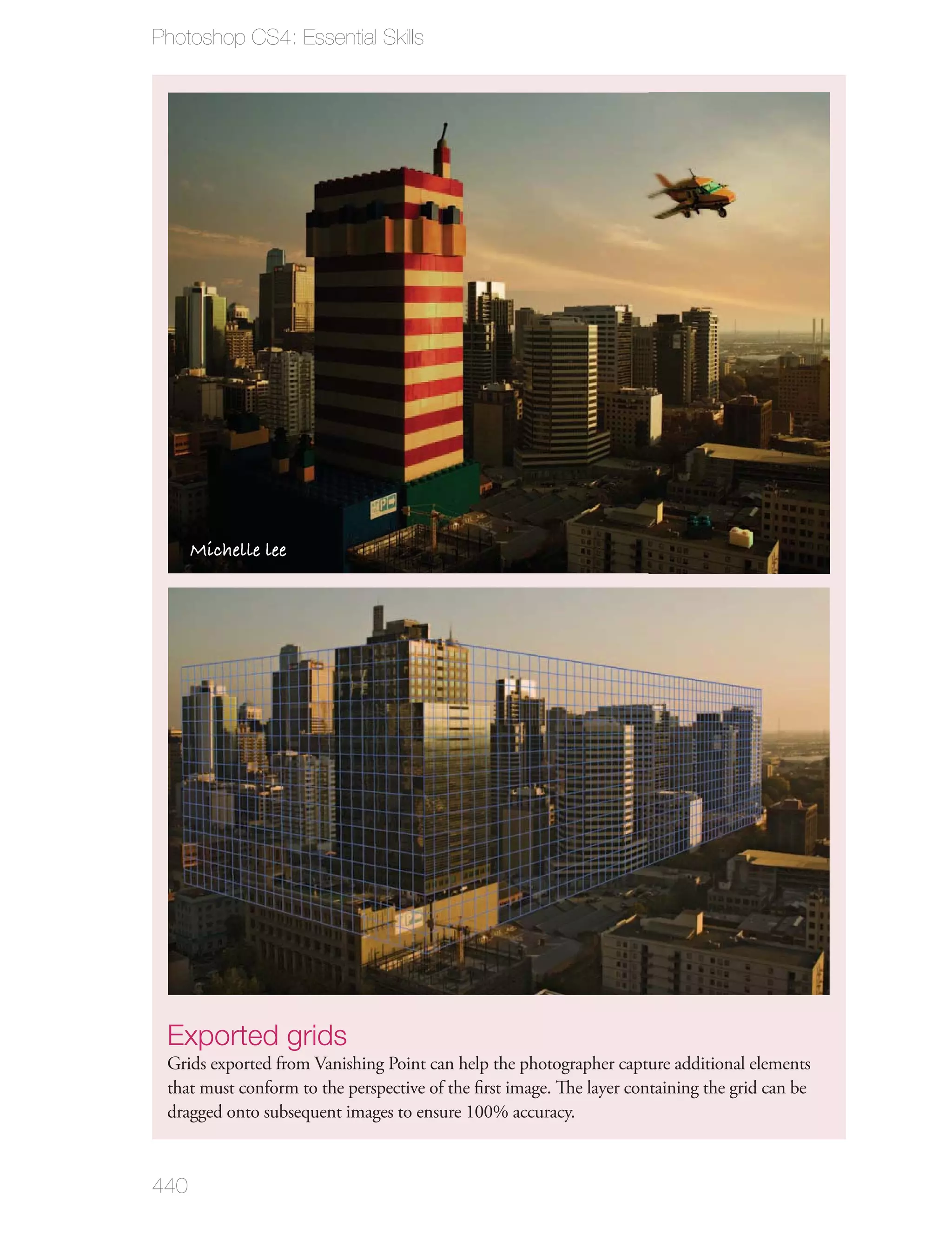 Photoshop CS4: Essential Skills




      Michelle lee




 Exported grids
 Grids exported from Vanishing Point can help the photographer capture additional elements
 that must conform to the perspective of the ﬁrst image. The layer containing the grid can be
 dragged onto subsequent images to ensure 100% accuracy.



440
 