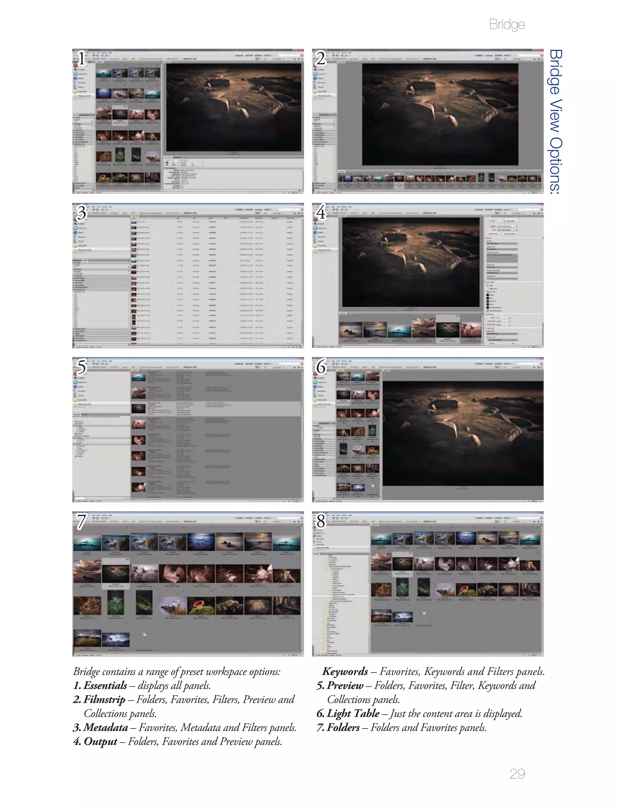 Bridge




                                                                                                                  Bridge View Options:
 1                                                        2




 3                                                        4




 5                                                        6




 7                                                        8




Bridge contains a range of preset workspace options:       Keywords – Favorites, Keywords and Filters panels.
1. Essentials – displays all panels.                      5. Preview – Folders, Favorites, Filter, Keywords and
2. Filmstrip – Folders, Favorites, Filters, Preview and      Collections panels.
   Collections panels.                                    6. Light Table – Just the content area is displayed.
3. Metadata – Favorites, Metadata and Filters panels.     7. Folders – Folders and Favorites panels.
4. Output – Folders, Favorites and Preview panels.

                                                                                                      29
 