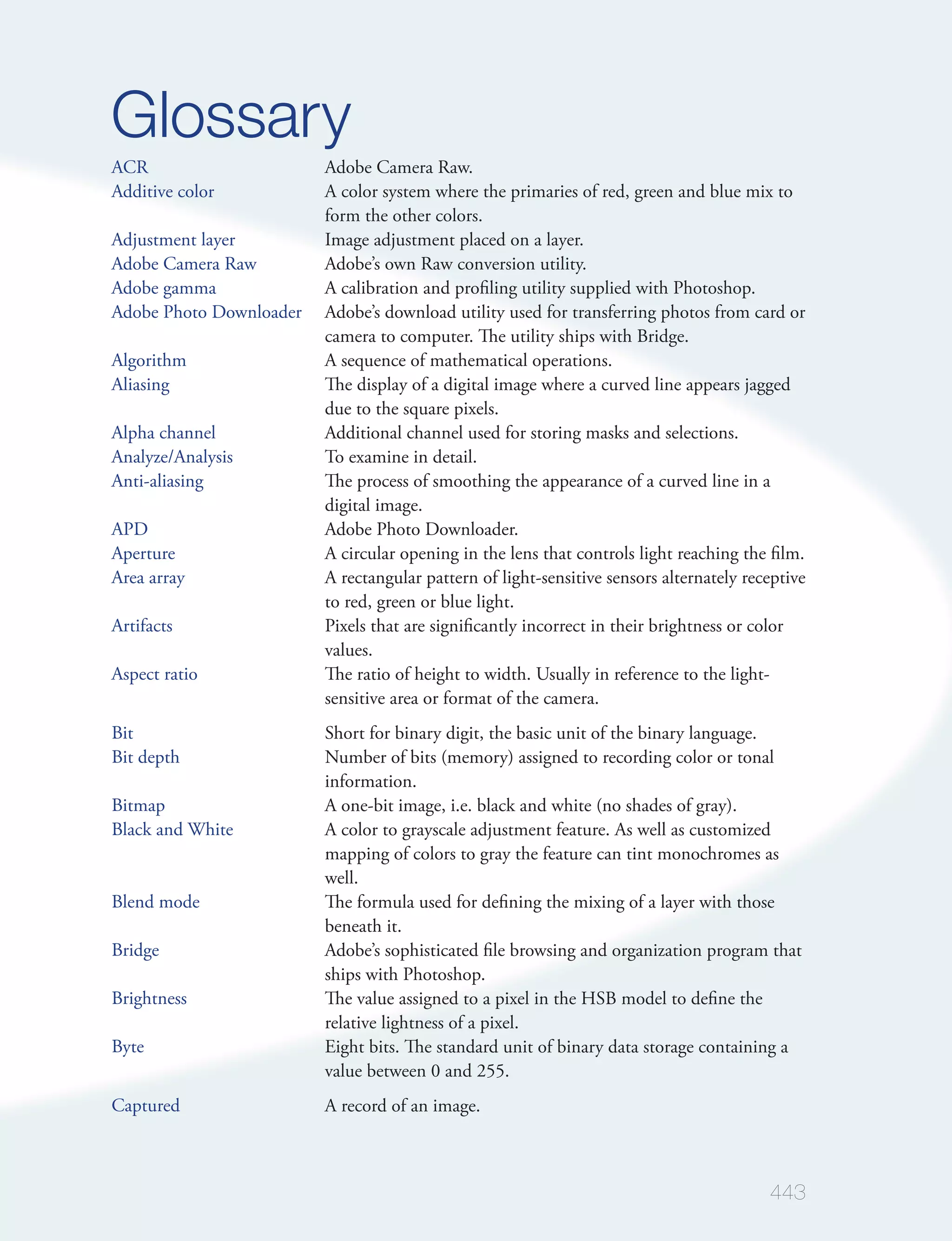 Glossary
ACR                      Adobe Camera Raw.
Additive color           A color system where the primaries of red, green and blue mix to
                         form the other colors.
Adjustment layer         Image adjustment placed on a layer.
Adobe Camera Raw         Adobe’s own Raw conversion utility.
Adobe gamma              A calibration and proﬁling utility supplied with Photoshop.
Adobe Photo Downloader   Adobe’s download utility used for transferring photos from card or
                         camera to computer. The utility ships with Bridge.
Algorithm                A sequence of mathematical operations.
Aliasing                 The display of a digital image where a curved line appears jagged
                         due to the square pixels.
Alpha channel            Additional channel used for storing masks and selections.
Analyze/Analysis         To examine in detail.
Anti-aliasing            The process of smoothing the appearance of a curved line in a
                         digital image.
APD                      Adobe Photo Downloader.
Aperture                 A circular opening in the lens that controls light reaching the ﬁlm.
Area array               A rectangular pattern of light-sensitive sensors alternately receptive
                         to red, green or blue light.
Artifacts                Pixels that are signiﬁcantly incorrect in their brightness or color
                         values.
Aspect ratio             The ratio of height to width. Usually in reference to the light-
                         sensitive area or format of the camera.
Bit                      Short for binary digit, the basic unit of the binary language.
Bit depth                Number of bits (memory) assigned to recording color or tonal
                         information.
Bitmap                   A one-bit image, i.e. black and white (no shades of gray).
Black and White          A color to grayscale adjustment feature. As well as customized
                         mapping of colors to gray the feature can tint monochromes as
                         well.
Blend mode               The formula used for deﬁning the mixing of a layer with those
                         beneath it.
Bridge                   Adobe’s sophisticated ﬁle browsing and organization program that
                         ships with Photoshop.
Brightness               The value assigned to a pixel in the HSB model to deﬁne the
                         relative lightness of a pixel.
Byte                     Eight bits. The standard unit of binary data storage containing a
                         value between 0 and 255.
Captured                 A record of an image.



                                                                                         443
 