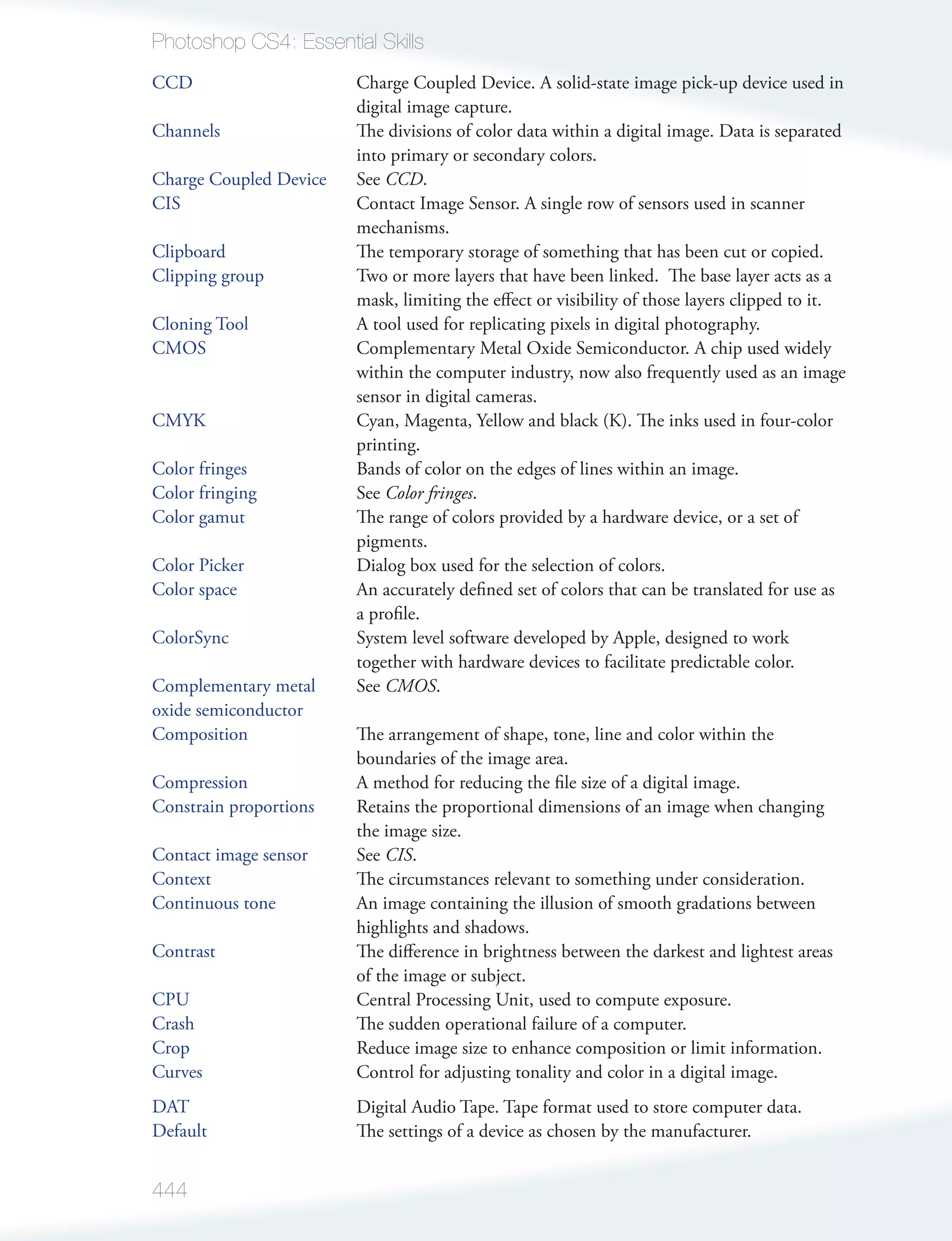Photoshop CS4: Essential Skills
CCD                     Charge Coupled Device. A solid-state image pick-up device used in
                        digital image capture.
Channels                The divisions of color data within a digital image. Data is separated
                        into primary or secondary colors.
Charge Coupled Device   See CCD.
CIS                     Contact Image Sensor. A single row of sensors used in scanner
                        mechanisms.
Clipboard               The temporary storage of something that has been cut or copied.
Clipping group          Two or more layers that have been linked. The base layer acts as a
                        mask, limiting the eﬀect or visibility of those layers clipped to it.
Cloning Tool            A tool used for replicating pixels in digital photography.
CMOS                    Complementary Metal Oxide Semiconductor. A chip used widely
                        within the computer industry, now also frequently used as an image
                        sensor in digital cameras.
CMYK                    Cyan, Magenta, Yellow and black (K). The inks used in four-color
                        printing.
Color fringes           Bands of color on the edges of lines within an image.
Color fringing          See Color fringes.
Color gamut             The range of colors provided by a hardware device, or a set of
                        pigments.
Color Picker            Dialog box used for the selection of colors.
Color space             An accurately deﬁned set of colors that can be translated for use as
                        a proﬁle.
ColorSync               System level software developed by Apple, designed to work
                        together with hardware devices to facilitate predictable color.
Complementary metal     See CMOS.
oxide semiconductor
Composition             The arrangement of shape, tone, line and color within the
                        boundaries of the image area.
Compression             A method for reducing the ﬁle size of a digital image.
Constrain proportions   Retains the proportional dimensions of an image when changing
                        the image size.
Contact image sensor    See CIS.
Context                 The circumstances relevant to something under consideration.
Continuous tone         An image containing the illusion of smooth gradations between
                        highlights and shadows.
Contrast                The diﬀerence in brightness between the darkest and lightest areas
                        of the image or subject.
CPU                     Central Processing Unit, used to compute exposure.
Crash                   The sudden operational failure of a computer.
Crop                    Reduce image size to enhance composition or limit information.
Curves                  Control for adjusting tonality and color in a digital image.
DAT                     Digital Audio Tape. Tape format used to store computer data.
Default                 The settings of a device as chosen by the manufacturer.


444
 