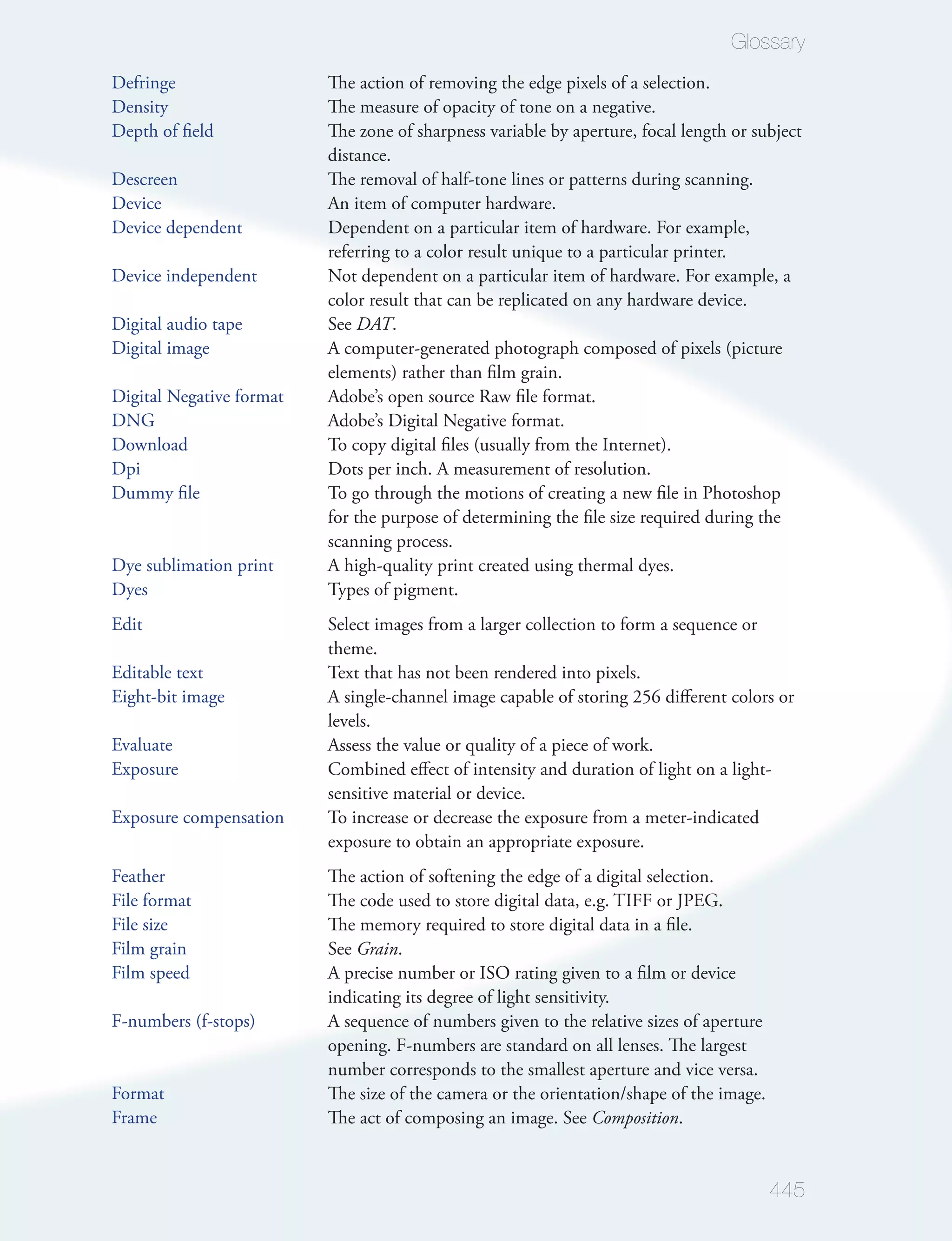 Glossary
Defringe                  The action of removing the edge pixels of a selection.
Density                   The measure of opacity of tone on a negative.
Depth of ﬁeld             The zone of sharpness variable by aperture, focal length or subject
                          distance.
Descreen                  The removal of half-tone lines or patterns during scanning.
Device                    An item of computer hardware.
Device dependent          Dependent on a particular item of hardware. For example,
                          referring to a color result unique to a particular printer.
Device independent        Not dependent on a particular item of hardware. For example, a
                          color result that can be replicated on any hardware device.
Digital audio tape        See DAT.
Digital image             A computer-generated photograph composed of pixels (picture
                          elements) rather than ﬁlm grain.
Digital Negative format   Adobe’s open source Raw ﬁle format.
DNG                       Adobe’s Digital Negative format.
Download                  To copy digital ﬁles (usually from the Internet).
Dpi                       Dots per inch. A measurement of resolution.
Dummy ﬁle                 To go through the motions of creating a new ﬁle in Photoshop
                          for the purpose of determining the ﬁle size required during the
                          scanning process.
Dye sublimation print     A high-quality print created using thermal dyes.
Dyes                      Types of pigment.
Edit                      Select images from a larger collection to form a sequence or
                          theme.
Editable text             Text that has not been rendered into pixels.
Eight-bit image           A single-channel image capable of storing 256 diﬀerent colors or
                          levels.
Evaluate                  Assess the value or quality of a piece of work.
Exposure                  Combined eﬀect of intensity and duration of light on a light-
                          sensitive material or device.
Exposure compensation     To increase or decrease the exposure from a meter-indicated
                          exposure to obtain an appropriate exposure.
Feather                   The action of softening the edge of a digital selection.
File format               The code used to store digital data, e.g. TIFF or JPEG.
File size                 The memory required to store digital data in a ﬁle.
Film grain                See Grain.
Film speed                A precise number or ISO rating given to a ﬁlm or device
                          indicating its degree of light sensitivity.
F-numbers (f-stops)       A sequence of numbers given to the relative sizes of aperture
                          opening. F-numbers are standard on all lenses. The largest
                          number corresponds to the smallest aperture and vice versa.
Format                    The size of the camera or the orientation/shape of the image.
Frame                     The act of composing an image. See Composition.


                                                                                          445
 