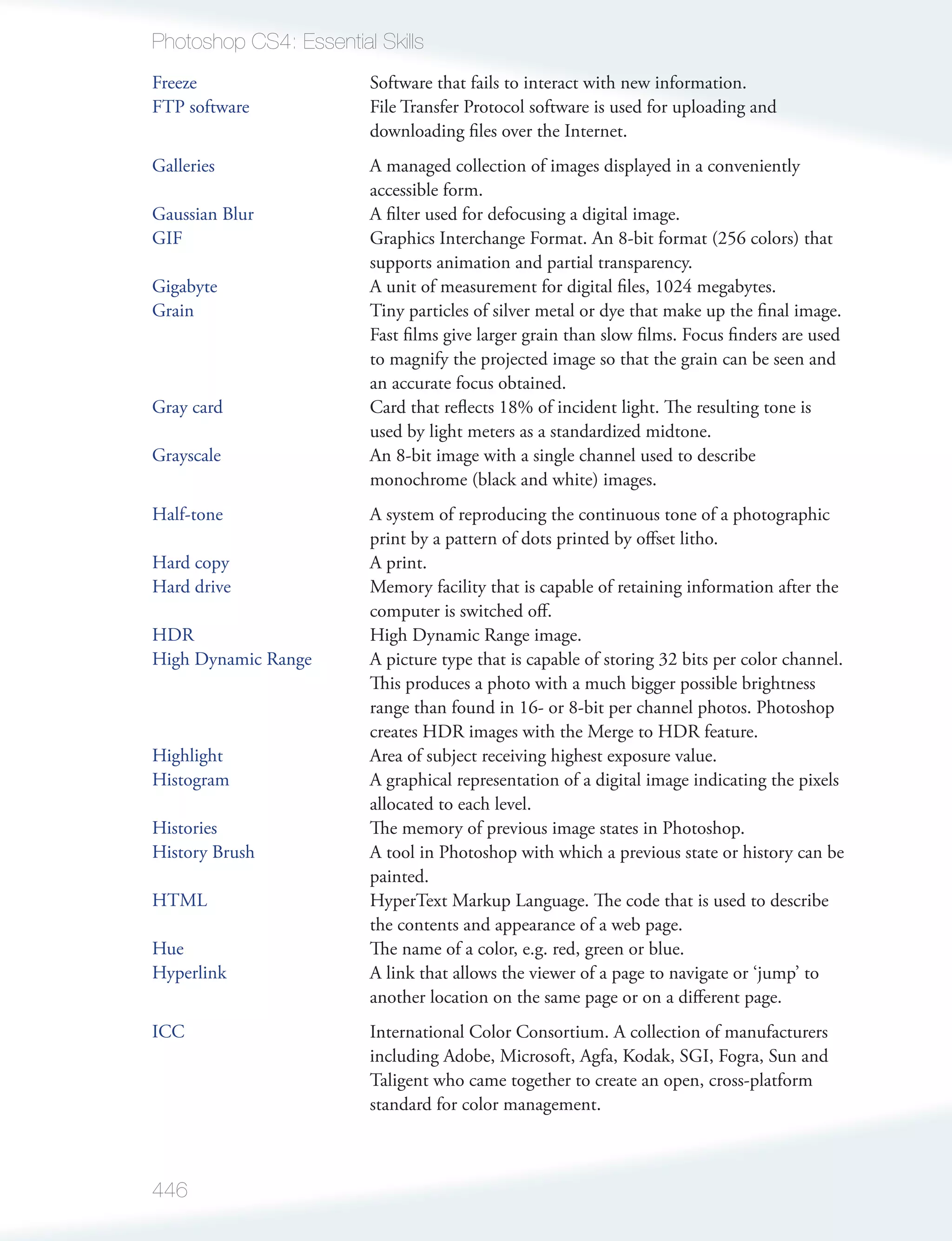 Photoshop CS4: Essential Skills
Freeze                  Software that fails to interact with new information.
FTP software            File Transfer Protocol software is used for uploading and
                        downloading ﬁles over the Internet.
Galleries               A managed collection of images displayed in a conveniently
                        accessible form.
Gaussian Blur           A ﬁlter used for defocusing a digital image.
GIF                     Graphics Interchange Format. An 8-bit format (256 colors) that
                        supports animation and partial transparency.
Gigabyte                A unit of measurement for digital ﬁles, 1024 megabytes.
Grain                   Tiny particles of silver metal or dye that make up the ﬁnal image.
                        Fast ﬁlms give larger grain than slow ﬁlms. Focus ﬁnders are used
                        to magnify the projected image so that the grain can be seen and
                        an accurate focus obtained.
Gray card               Card that reﬂects 18% of incident light. The resulting tone is
                        used by light meters as a standardized midtone.
Grayscale               An 8-bit image with a single channel used to describe
                        monochrome (black and white) images.
Half-tone               A system of reproducing the continuous tone of a photographic
                        print by a pattern of dots printed by oﬀset litho.
Hard copy               A print.
Hard drive              Memory facility that is capable of retaining information after the
                        computer is switched oﬀ.
HDR                     High Dynamic Range image.
High Dynamic Range      A picture type that is capable of storing 32 bits per color channel.
                        This produces a photo with a much bigger possible brightness
                        range than found in 16- or 8-bit per channel photos. Photoshop
                        creates HDR images with the Merge to HDR feature.
Highlight               Area of subject receiving highest exposure value.
Histogram               A graphical representation of a digital image indicating the pixels
                        allocated to each level.
Histories               The memory of previous image states in Photoshop.
History Brush           A tool in Photoshop with which a previous state or history can be
                        painted.
HTML                    HyperText Markup Language. The code that is used to describe
                        the contents and appearance of a web page.
Hue                     The name of a color, e.g. red, green or blue.
Hyperlink               A link that allows the viewer of a page to navigate or ‘jump’ to
                        another location on the same page or on a diﬀerent page.
ICC                     International Color Consortium. A collection of manufacturers
                        including Adobe, Microsoft, Agfa, Kodak, SGI, Fogra, Sun and
                        Taligent who came together to create an open, cross-platform
                        standard for color management.



446
 