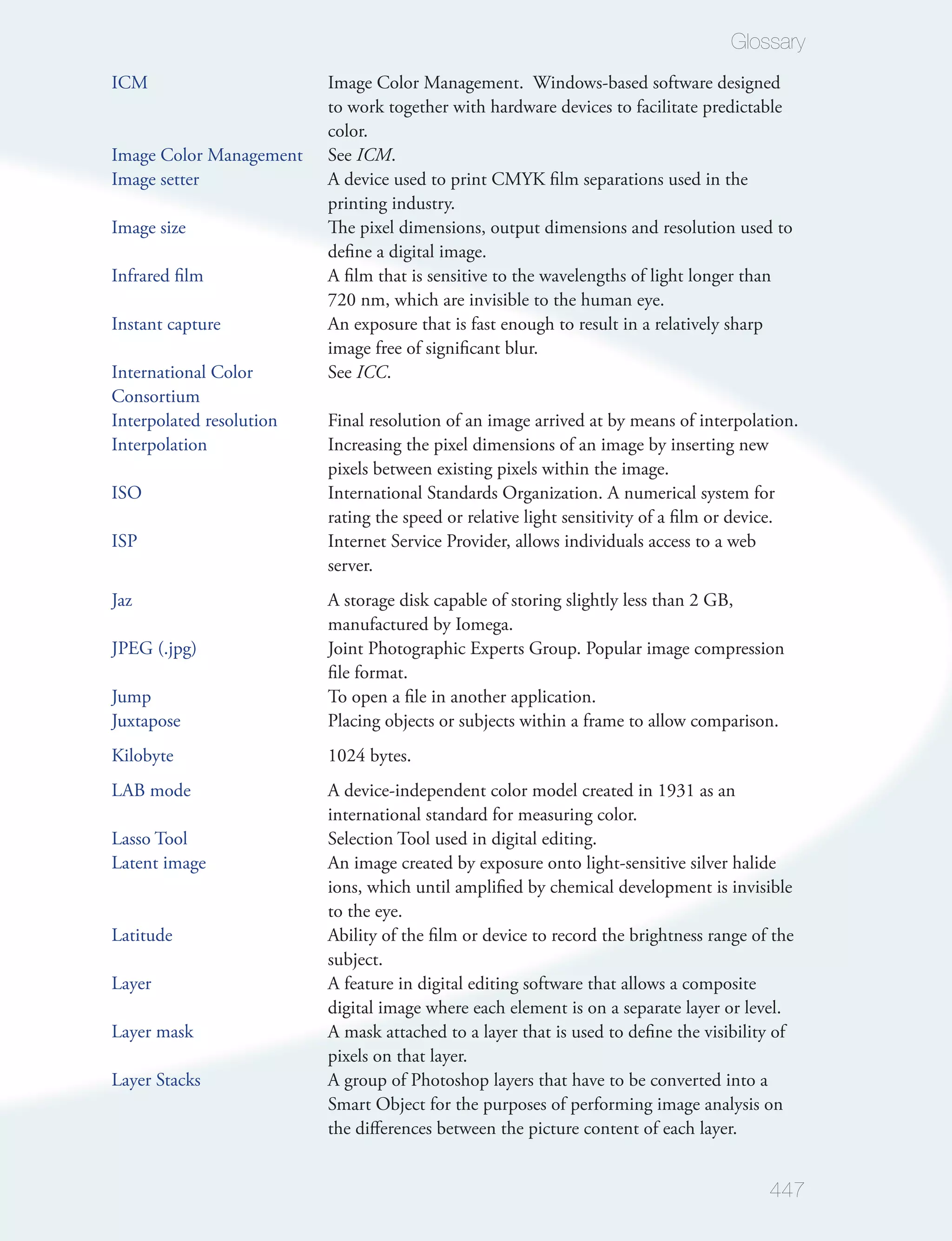 Glossary
ICM                       Image Color Management. Windows-based software designed
                          to work together with hardware devices to facilitate predictable
                          color.
Image Color Management    See ICM.
Image setter              A device used to print CMYK ﬁlm separations used in the
                          printing industry.
Image size                The pixel dimensions, output dimensions and resolution used to
                          deﬁne a digital image.
Infrared ﬁlm              A ﬁlm that is sensitive to the wavelengths of light longer than
                          720 nm, which are invisible to the human eye.
Instant capture           An exposure that is fast enough to result in a relatively sharp
                          image free of signiﬁcant blur.
International Color       See ICC.
Consortium
Interpolated resolution   Final resolution of an image arrived at by means of interpolation.
Interpolation             Increasing the pixel dimensions of an image by inserting new
                          pixels between existing pixels within the image.
ISO                       International Standards Organization. A numerical system for
                          rating the speed or relative light sensitivity of a ﬁlm or device.
ISP                       Internet Service Provider, allows individuals access to a web
                          server.
Jaz                       A storage disk capable of storing slightly less than 2 GB,
                          manufactured by Iomega.
JPEG (.jpg)               Joint Photographic Experts Group. Popular image compression
                          ﬁle format.
Jump                      To open a ﬁle in another application.
Juxtapose                 Placing objects or subjects within a frame to allow comparison.
Kilobyte                  1024 bytes.
LAB mode                  A device-independent color model created in 1931 as an
                          international standard for measuring color.
Lasso Tool                Selection Tool used in digital editing.
Latent image              An image created by exposure onto light-sensitive silver halide
                          ions, which until ampliﬁed by chemical development is invisible
                          to the eye.
Latitude                  Ability of the ﬁlm or device to record the brightness range of the
                          subject.
Layer                     A feature in digital editing software that allows a composite
                          digital image where each element is on a separate layer or level.
Layer mask                A mask attached to a layer that is used to deﬁne the visibility of
                          pixels on that layer.
Layer Stacks              A group of Photoshop layers that have to be converted into a
                          Smart Object for the purposes of performing image analysis on
                          the diﬀerences between the picture content of each layer.


                                                                                        447
 