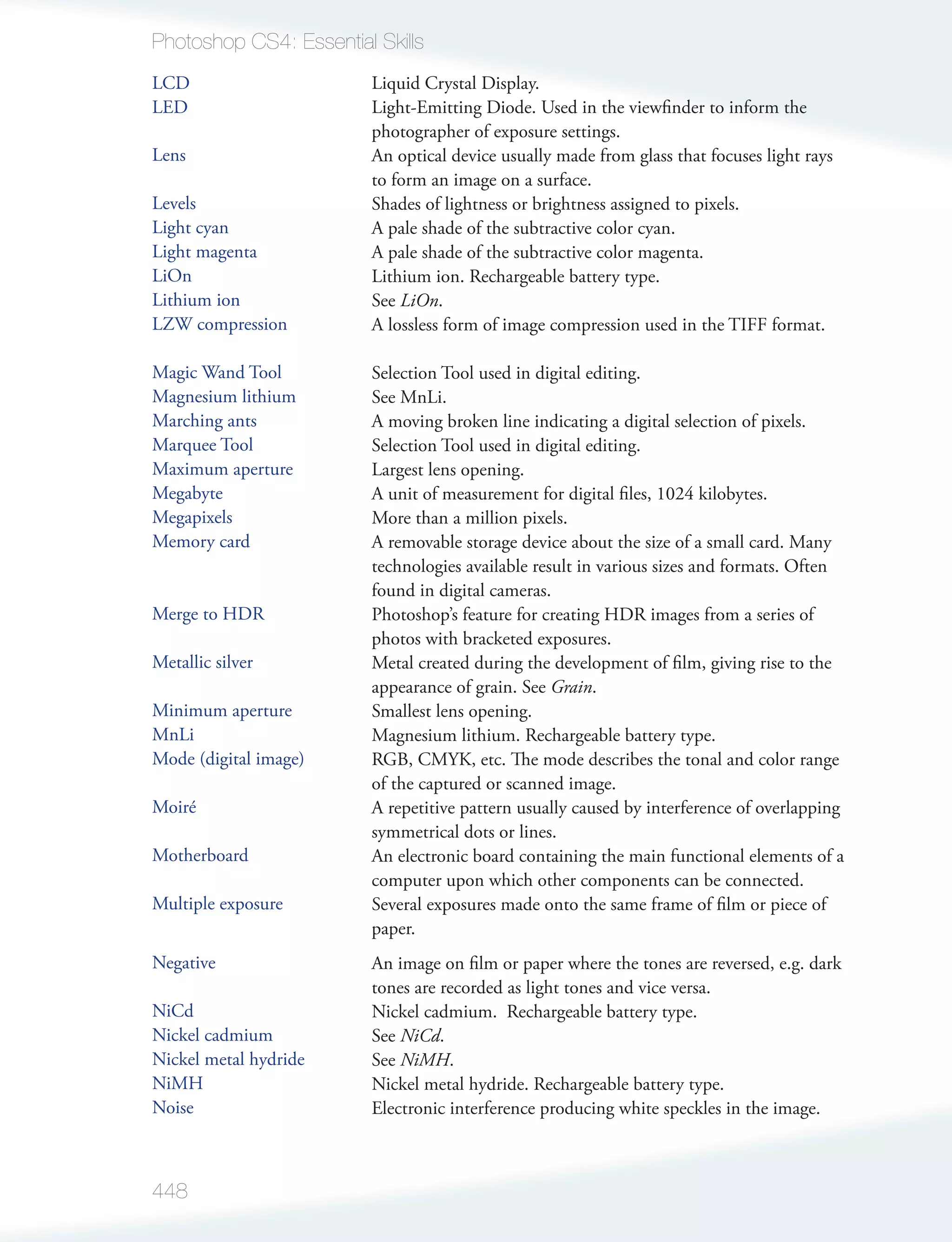Photoshop CS4: Essential Skills
LCD                      Liquid Crystal Display.
LED                      Light-Emitting Diode. Used in the viewﬁnder to inform the
                         photographer of exposure settings.
Lens                     An optical device usually made from glass that focuses light rays
                         to form an image on a surface.
Levels                   Shades of lightness or brightness assigned to pixels.
Light cyan               A pale shade of the subtractive color cyan.
Light magenta            A pale shade of the subtractive color magenta.
LiOn                     Lithium ion. Rechargeable battery type.
Lithium ion              See LiOn.
LZW compression          A lossless form of image compression used in the TIFF format.

Magic Wand Tool          Selection Tool used in digital editing.
Magnesium lithium        See MnLi.
Marching ants            A moving broken line indicating a digital selection of pixels.
Marquee Tool             Selection Tool used in digital editing.
Maximum aperture         Largest lens opening.
Megabyte                 A unit of measurement for digital ﬁles, 1024 kilobytes.
Megapixels               More than a million pixels.
Memory card              A removable storage device about the size of a small card. Many
                         technologies available result in various sizes and formats. Often
                         found in digital cameras.
Merge to HDR             Photoshop’s feature for creating HDR images from a series of
                         photos with bracketed exposures.
Metallic silver          Metal created during the development of ﬁlm, giving rise to the
                         appearance of grain. See Grain.
Minimum aperture         Smallest lens opening.
MnLi                     Magnesium lithium. Rechargeable battery type.
Mode (digital image)     RGB, CMYK, etc. The mode describes the tonal and color range
                         of the captured or scanned image.
Moiré                    A repetitive pattern usually caused by interference of overlapping
                         symmetrical dots or lines.
Motherboard              An electronic board containing the main functional elements of a
                         computer upon which other components can be connected.
Multiple exposure        Several exposures made onto the same frame of ﬁlm or piece of
                         paper.
Negative                 An image on ﬁlm or paper where the tones are reversed, e.g. dark
                         tones are recorded as light tones and vice versa.
NiCd                     Nickel cadmium. Rechargeable battery type.
Nickel cadmium           See NiCd.
Nickel metal hydride     See NiMH.
NiMH                     Nickel metal hydride. Rechargeable battery type.
Noise                    Electronic interference producing white speckles in the image.



448
 